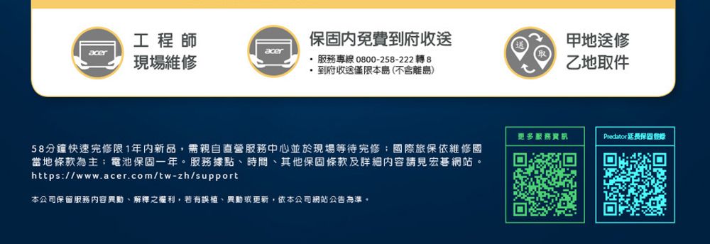 工程師aceracer現場維修服務專線 0800-258-222轉 8保固內免費到府收送地送修乙地取件到府收送僅限本島(不含離島)58分鐘快速完修限1年内新品,需親自直營服務中心並於現場等待完修;國際旅保依維修國當地條款為主;電池保固一年。服務據點時間、其他保固條款及詳細內容請見宏碁網站。https://www.acer.com/tw-zh/support本公司保留服務内容異動、解釋之權利,若有誤植、異動或更新,依本公司網站公告為準。更多服務Predator延長保固