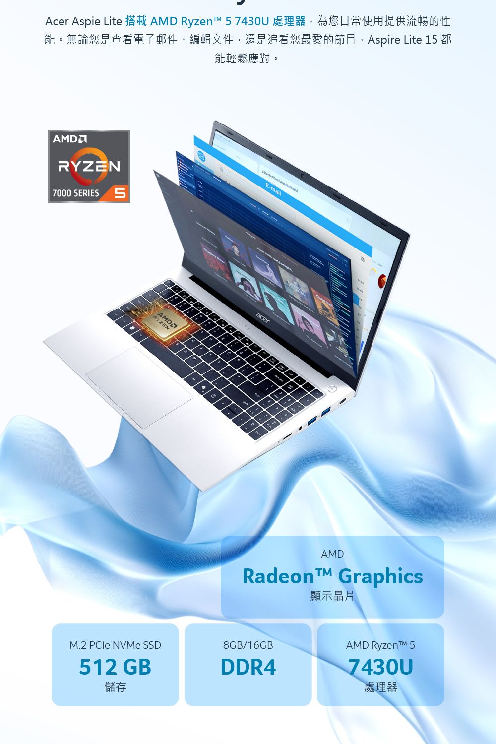 Acer Aspie Lite 搭載  Ryzen 7430U 處理器,為您日常使用提供流暢的性能。無論您是查看電子郵件編輯文件,還是追看您最愛的節目,Aspire Lite 15 都能輕鬆應對。AMDRYZN7000 SERIES 5AMDRYZENE-mailacerEAMDRadeon Graphics顯示晶片M.2  NVMe SSD512 GB儲存8GB/16GBDDR4AMD Ryzen™ 57430U處理器