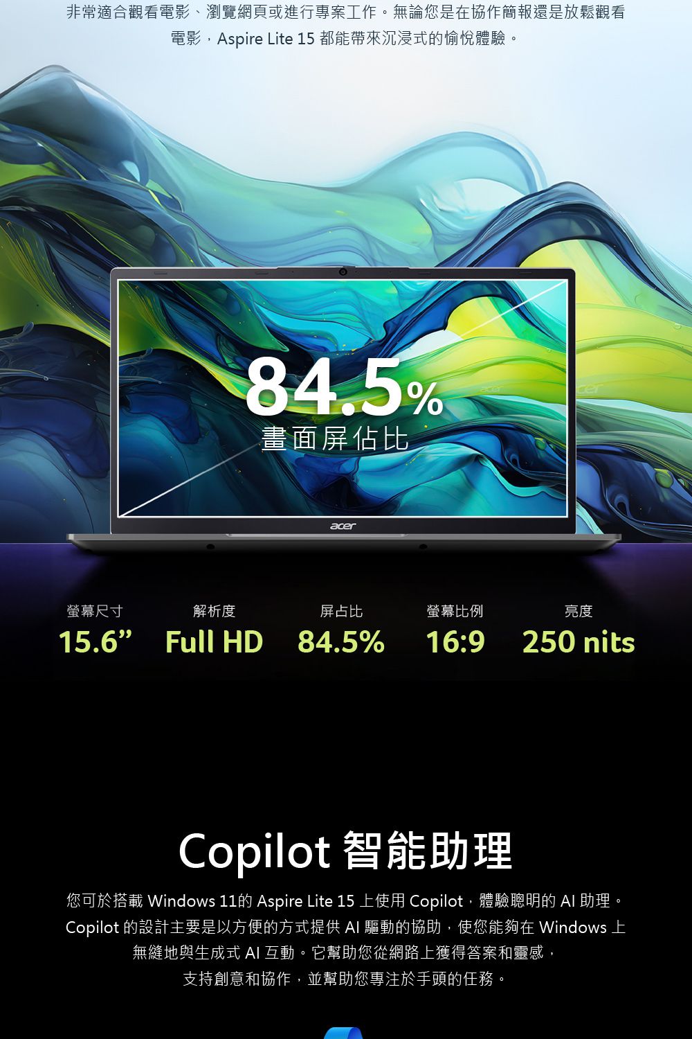 非常適合觀看電影、瀏覽網頁或進行專案工作。無論您是協作簡報還是放鬆觀看電影Aspire Lite 15 都能帶來沉浸式的愉悅體驗。螢幕尺寸解析度84.5%畫面屏佔比acer屏占比螢幕比例亮度16:9250 nits15.6 Full HD 84.5%Copilot 智能助理您可於搭載 Windows 11的 Aspire Lite 15 上使用 Copilot,體驗聰明的  助理Copilot 的設計主要是以方便的方式提供  驅動的協助,使您能夠在 Windows 上無縫地與生成式 AI 互動。它幫助您從網路上獲得答案和靈感,支持創意和協作,並幫助您專注於手頭的任務。
