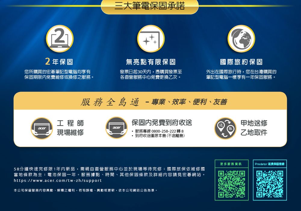 22年保固三大筆電保固承諾您所購買的宏碁筆記型電腦均享有保固期限免費維修或換修之服務。無亮點有限保固發票日起30天內,憑購買發票至各直營服務中心免費更換乙次。國際旅約保固外出在國際旅行時,您在台灣購買的筆記型電腦一樣享有一年保固服務。服務全島通-專業效率、便利、友善工程師aceracer現場維修保固內免費到府收送服務專線 0800-258-222 轉 8到府收送僅限本島(不含離島)甲地送修乙地取件58分鐘快速修限1年内新品,需親自直營服務中心並於現場等待完修;國際旅保依維修國當地條款為主;電池保固一年。服務據點、時間、其他保固條款及詳細內容請見宏碁網站。https://www.acer.com/tw-zh/support本公司保留服務內容異動、解釋之權利,若有誤植、異動或更新,依本公司網站公告為準。更多服務資訊Predator 延長保固登錄