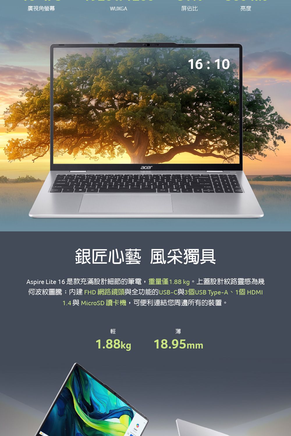 廣視角螢幕WUXGA屏佔比亮度acer T16:10銀匠心藝 風采獨具Aspire Lite 16 是款充滿設計細節的筆電,重量僅1.88kg。上蓋設計紋路靈感為幾何波紋圖騰內建 FHD 網路鏡頭與全功能的USB-C與3個USB Type-A、1個 HDMI1.4 與MicroSD 讀卡機,可便利連結您周邊所有的裝置。輕1.88kg薄18.95mm