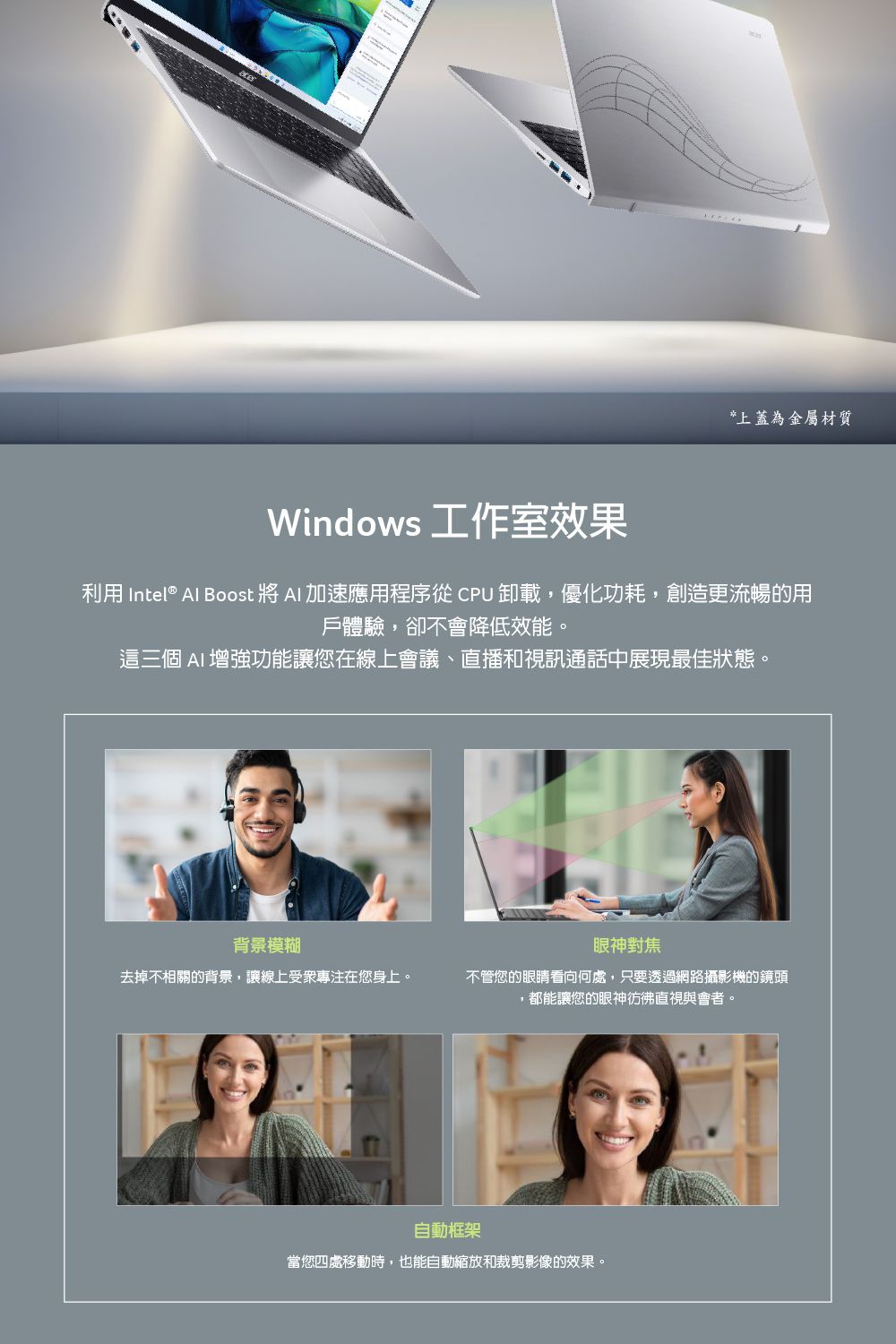 *上蓋為金屬材質Windows 工作室效果利用 Intel® Al Boost 將  加速應用程序從  卸載,優化功耗,創造更流暢的用戶體驗,卻不會降低效能。這三個 AI增強功能讓您在線上會議、直播和視訊通話中展現最佳狀態。背景模糊眼神對焦去掉不相關的背景,讓線上受衆專注在您身上。不管您的眼睛看向何處,只要透過網路攝影機的鏡頭,都能讓您的眼神彷彿直視與會者。自動框架當您四處移動時,也能自動縮放和裁剪影像的效果。