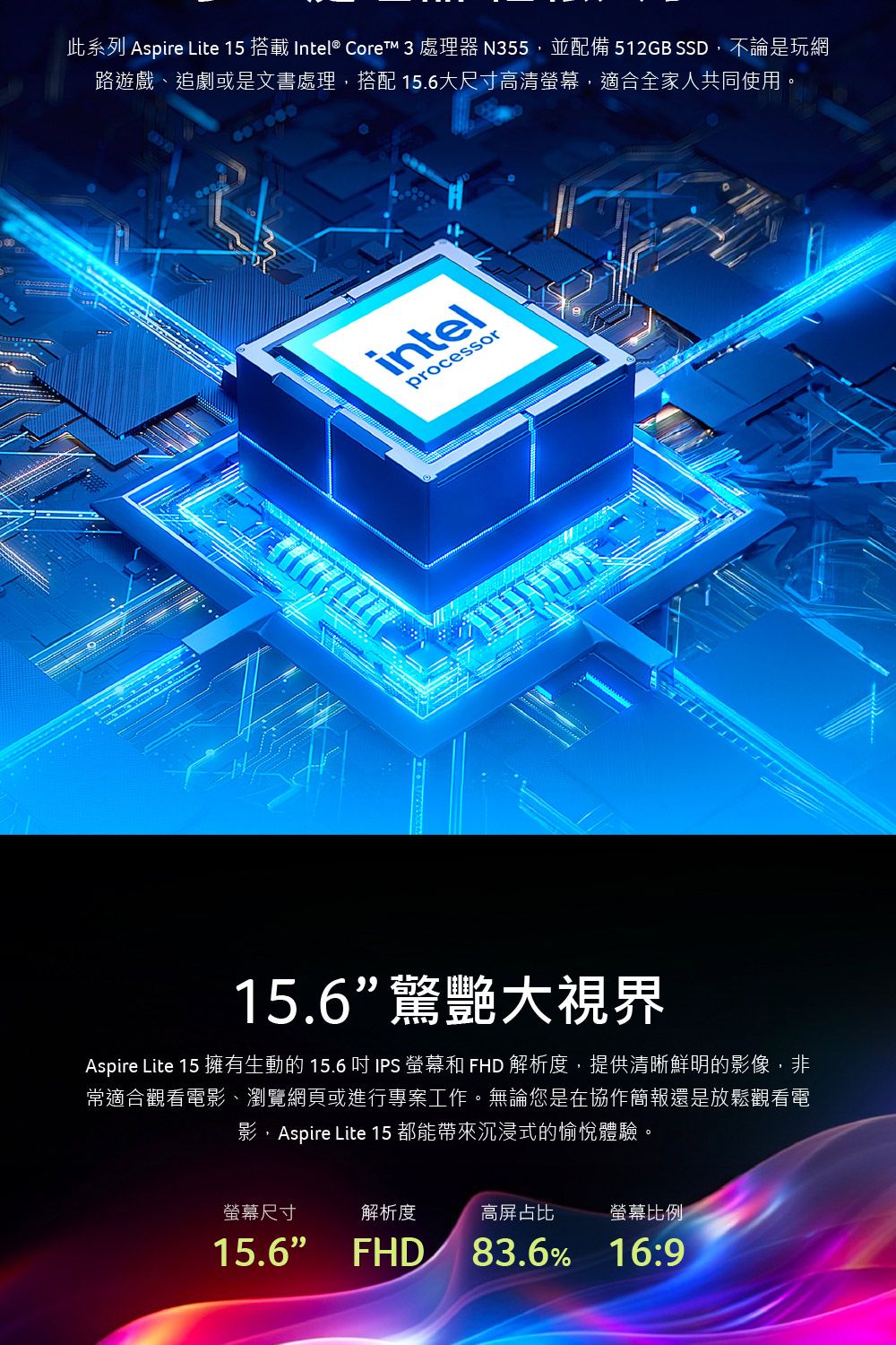 此系列 Aspire Lite 15 搭載 Intel® Core 3 處理器 N355並配備 512GB SSD,不論是玩網路遊戲、追劇或是文書處理,搭配 15.6大尺寸高清,適合全家人共同使用。intelprocessor15.6驚艷大視界Aspire Lite 15 擁有生動的 15.6  IPS 螢幕和 FHD 解析度,提供清晰鮮明的影像,非常適合觀看電影、瀏覽網頁或進行專案工作。無論您是在協作簡報還是放鬆觀看電影,Aspire Lite 15 都能帶來沉浸式的愉悅體驗。螢幕尺寸解析度高屏占比螢幕比例15.6 FHD83.6% 16:9