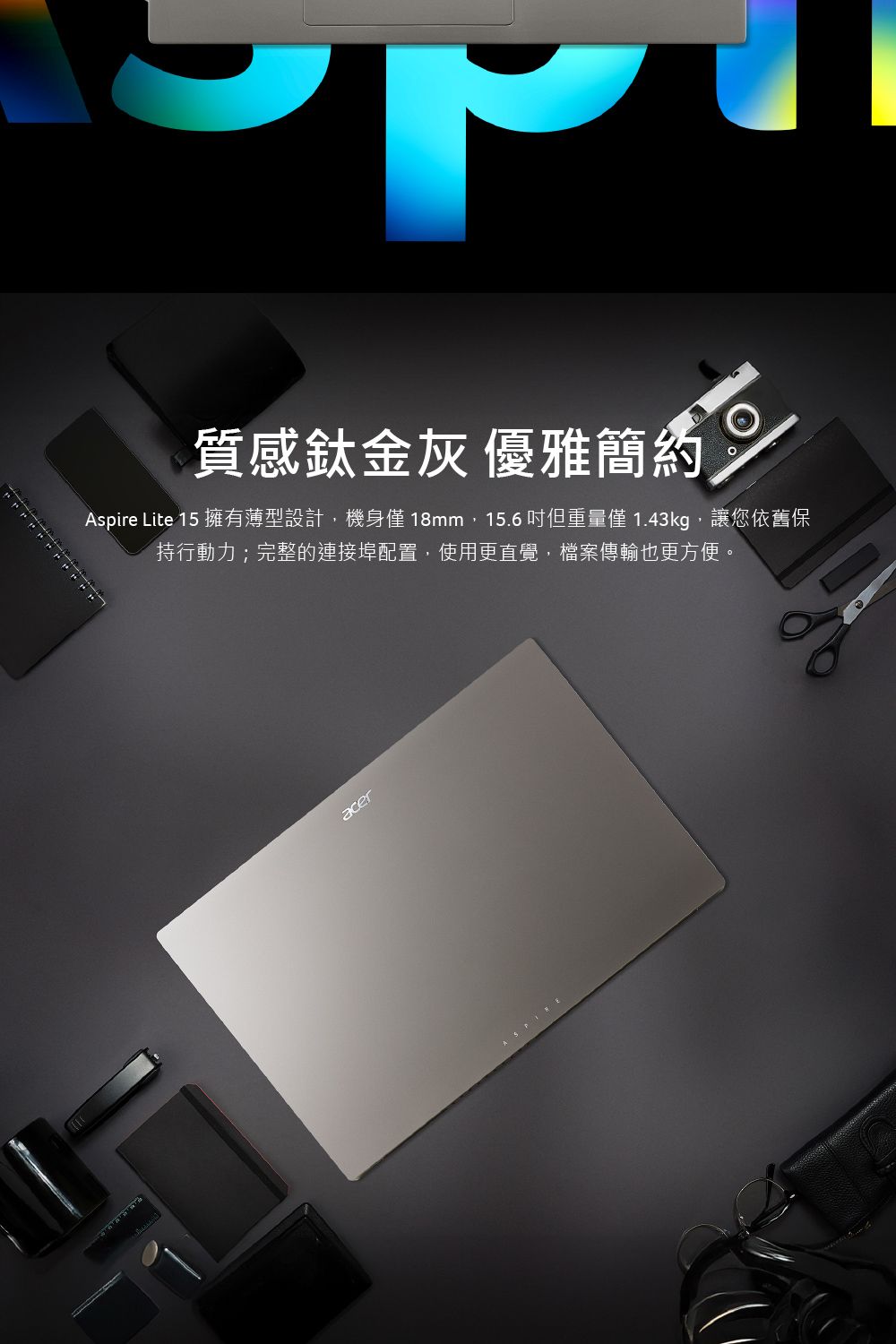 質感鈦金灰優雅簡約Aspire Lite 15 擁有薄型設計,機身18mm,15.6 但重量僅 1.43kg,讓您依舊保持行動力;完整的連接埠配置,使用更直覺,檔案傳輸也更方便。acer