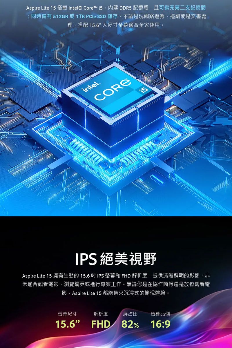 Aspire Lite 搭載Intel® Core DDR5 記憶體且可擴充第二支記憶體;同時備有512GB 或1TB PCIe SSD 儲存。不論是玩網路遊戲、追劇或是文書處理,搭配 15.6大尺寸適合全家使用。intel.CORE15IPS 絕美視野Aspire Lite 15 擁有生動的15.6吋IPS 螢幕和 FHD 解析度,提供清晰鮮明的影像,非常適合觀看電影、瀏覽網頁或進行專案工作。無論您是在協作簡報還是放鬆觀看電影,Aspire Lite 15 都能帶來沉浸式的愉悅體驗。螢幕尺寸解析度屏占比螢幕比例15.6 FHD82%16:9