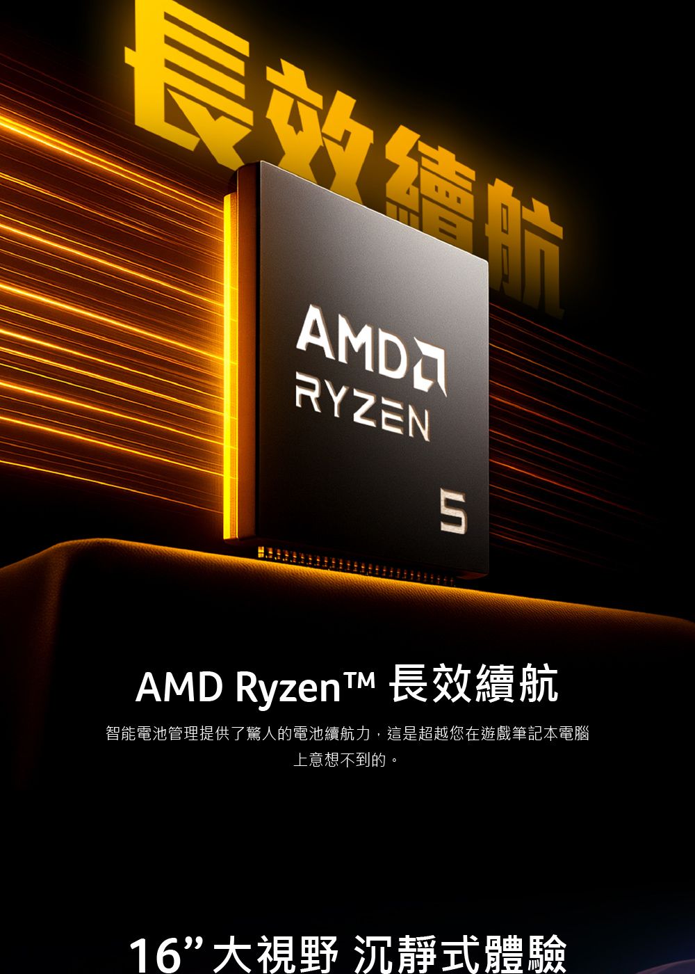 長效AMDRYZEN5AMD Ryzent 長效續航智能電池管理提供了驚人的電池續航力,這是超越您在遊戲筆記本電腦上意想不到的。16大視野 沉靜式體驗