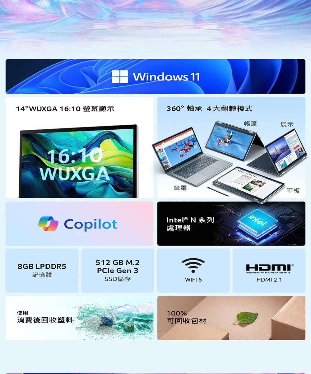 Windows 1114 16:10 螢幕顯示360°軸承 4大翻轉模式帳篷展示16:10WUXGA筆電Copilot512 GB M.28GB LPDDR5記憶體PCle Gen 3SSD 儲存使用消費後回收塑料Intel® N 系列處理器100%WIFI 6可回收包材9平板intelDEFINITION MULTIMEDIA INTERFACEHDMI 2.1