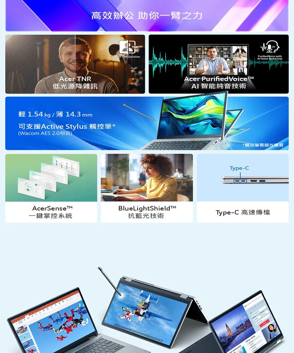 TNR低光源降雜訊高效辦公 助你一臂之力輕 1.54 kg/14.3mm可支援Active Stylus 觸控筆*(Wacom AES 2.0相容)TNRAcer TNR SolutionAcer Purified AI 智能純音技術 with Noise Reduction*觸控筆需額外購買Type-CAcerSense一鍵掌控系統BlueLightShield抗藍光技術Type-C 高速傳檔