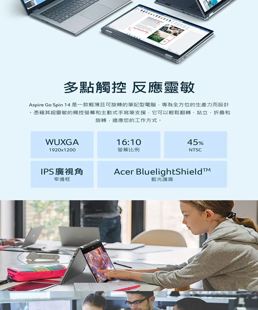 多點觸控 反應靈敏Aspire Go Spin 14是一款輕薄且可旋轉的筆記型電腦專為全方位的生產力而設計憑藉其超靈敏的觸控螢幕和主動式手寫筆支援它可以輕鬆翻轉、站立、折疊和旋轉,適應您的工作方式。WUXGA1920x1200IPS廣視角窄邊框16:10螢幕比例45%NTSCAcer BluelightShield藍光護