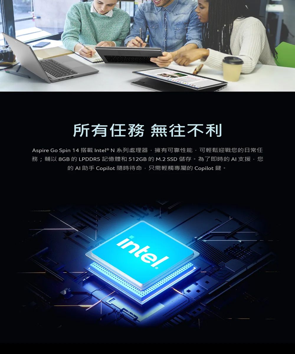 所有任務 無往不利Aspire Go Spin 14 搭載 Intel® N 系列處理器,擁有可靠性能,可輕鬆迎戰您日常任務;輔以 8GB 的 LPDDR5 記憶體和 512GB 的 M.2 SSD 儲存。為了即時的AI支援您的 AI助手 Copilot 隨時待命,只需輕觸專屬的 Copilot 鍵。intel