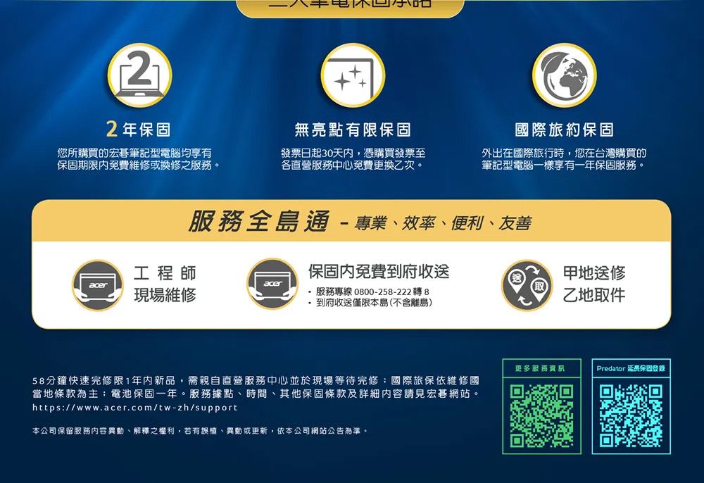 22年保固無亮點有限保固您所購買的宏碁筆記型電腦均享有保固期限免費維修或換修之服務。發票日起30天内,憑購買發票至各直營服務中心免費更換乙次。國際旅約保固外出在國際旅行時,您在台灣購買的筆記型電腦一樣享有一年保固服務。服務全島通專業效率、便利、友善地送修工程師保固內免費府收送aceracer現場維修 服務專線 0800-258-222轉8-到府收送僅限本島(不含離島)58分鐘快速完修限1年內新品,需親自直營服務中心並於現場等待完修國際旅保依維修國當地條款為主電池保固一年。服務據點、時間、其他保固條款及詳細內容請見宏碁網站。https://www.acer.com/tw-zh/support本公司保留服務內容異動、解釋之權利,若有誤植、異動或更新,依本公司網站公告為準。乙地取件更多服務資Predator 延長保固登錄