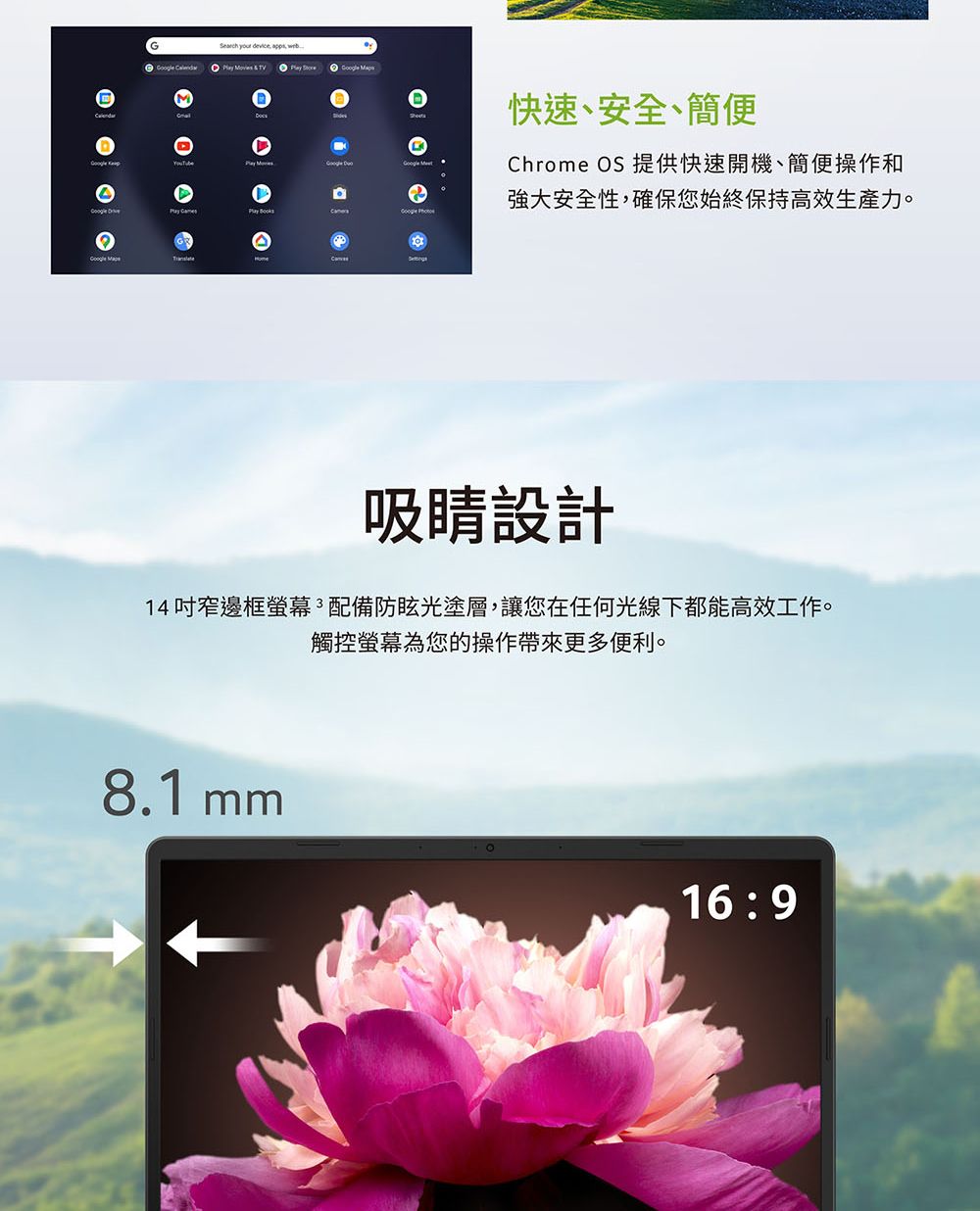 ®(    & TV     A快速、安全、簡便Chrome OS 提供快速開機、簡便操作和強大安全性,確保您始終保持高效生產力。  吸睛設計14吋窄邊框螢幕配備防眩光塗層,讓您在任何光線下都能高效工作。觸控螢幕為您的操作帶來更多便利。8.1 mm16:9