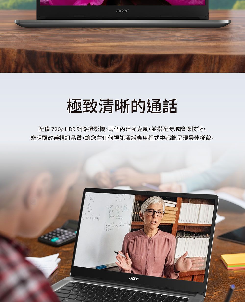 acer極致清晰的通話配備 720p HDR 網路攝影機、兩個內建麥克風,並搭配時域降噪技術,能明顯改善視訊品質,讓您在任何視訊通話應用程式中都能呈現最佳樣貌。acer