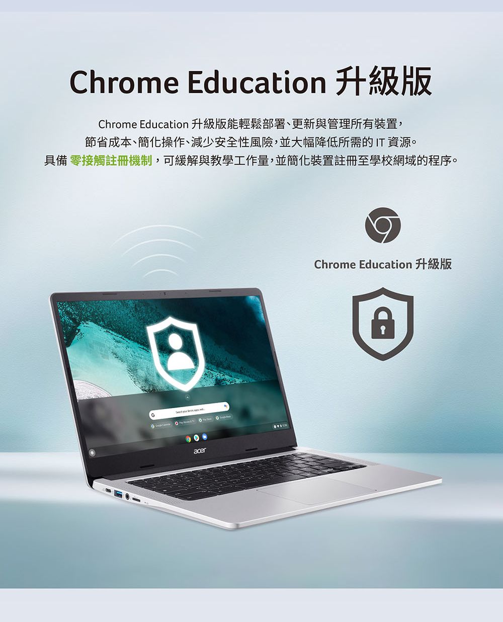 Chrome Education 升級版Chrome Education 升級版能輕鬆部署、更新與管理所有裝置,節省成本、簡化操作、減少安全性風險,並大幅降低所需的IT資源。具備 零接觸註冊機制,可緩解與教學工作量,並簡化裝置註冊至學校網域的程序。acerChrome Education 升級版
