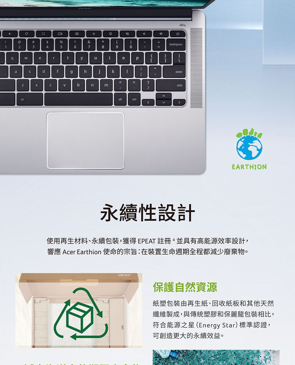 dts@#$%&+bcksace12345678aertp:adfghkbnaltenterEARTHION永續性設計使用再生材料、永續包裝獲得 EPEAT 註冊,並具有高能源效率設計,響應 Acer Earthion 使命的宗旨:在裝置生命週期全程都減少廢棄物。保護自然資源紙塑包裝由再生紙、回收紙板和其他天然纖維製成,與傳統塑膠和保麗龍包裝相比,符合能源之星(Energy Star)標準認證,可創造更大的永續效益。