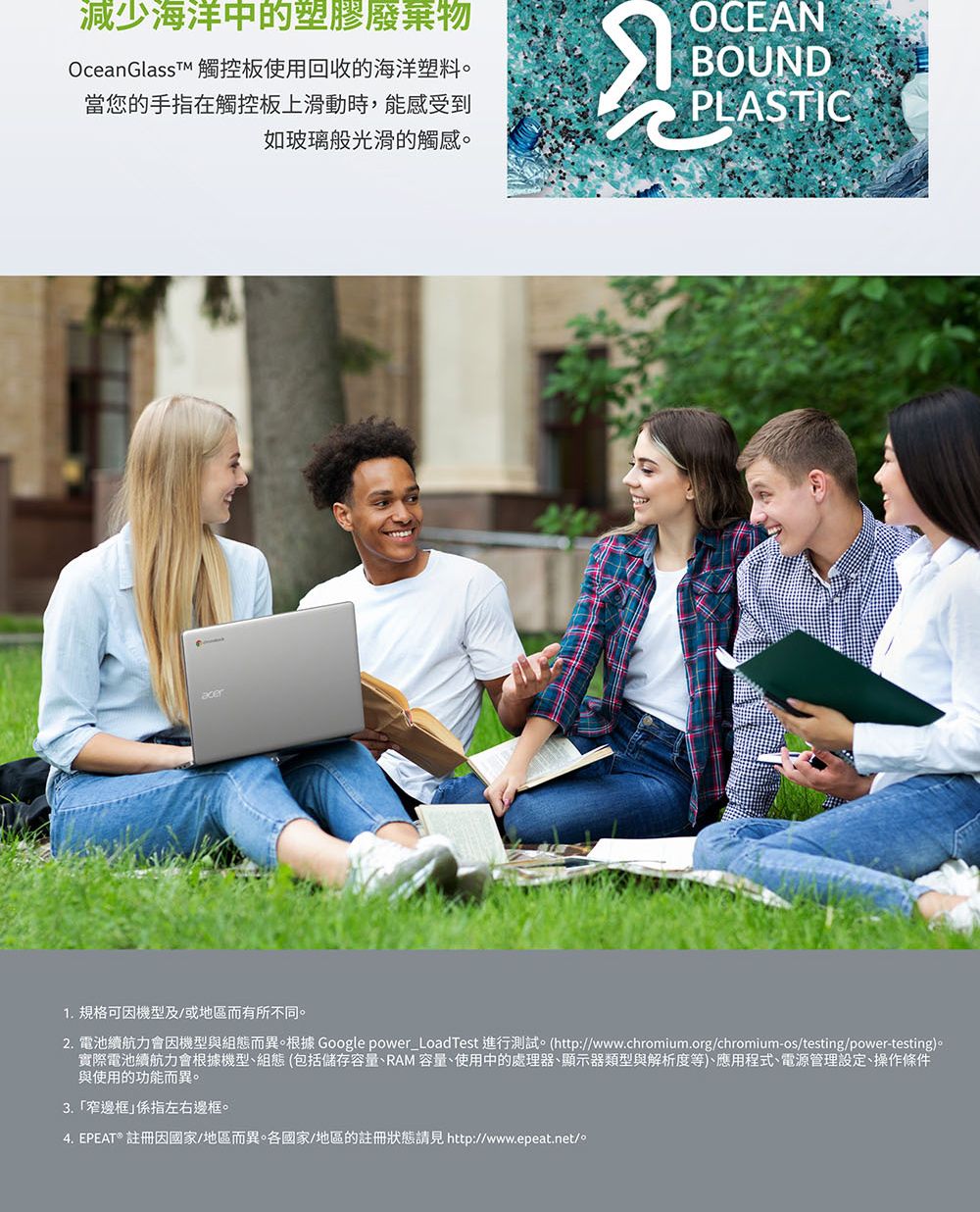 減少海洋中的塑膠廢棄物OCEANOceanGlasst 觸控板使用回收的海洋塑料當您的手指在觸控板上滑動時,能感受到如玻璃般光滑的觸感。BOUNDPLASTICacer1. 規格可因機型及/或地區而有所不同。2. 電池續航力會因機型與組態而異。根據 Google power_LoadTest 進行測試。(http://www.chromium.org/chromium-os/testing/power-testing)。實際電池續航力會根據機型、組態(包括儲存容量、RAM 容量、使用中的處理器、顯示器類型與解析度等)、應用程式、電源管理設定、操作條件與使用的功能而異。3.「窄邊框係指左右邊框。4. EPEAT* 註冊因國家/地區而異。各國家/地區的註冊狀態 http://www.epeat.net/。
