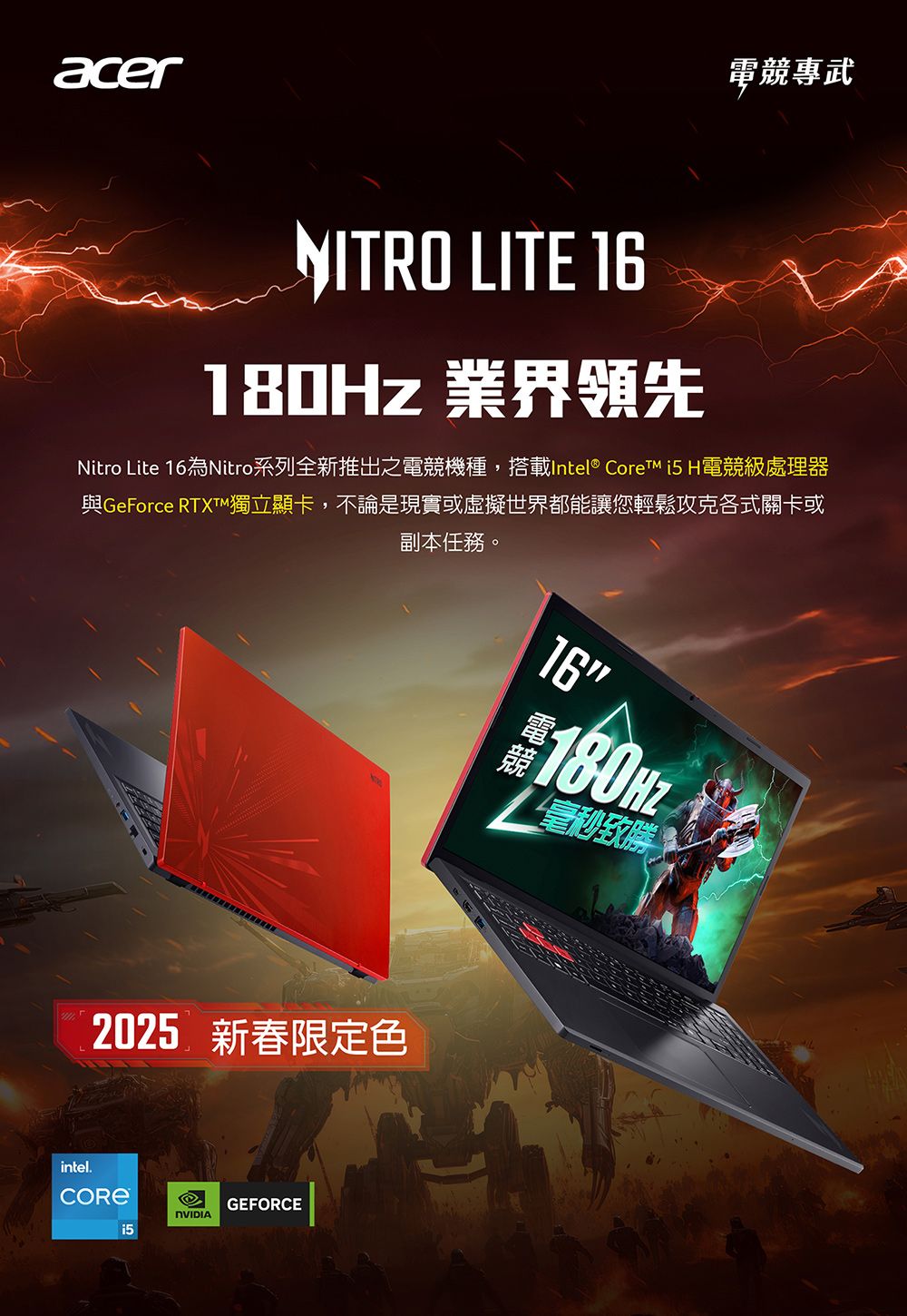 acer電競專武NITRO LITE 16180Hz 業界領先Nitro Lite 16為Nitro系列全新推出之電競機種,搭載Intel® Core  H電競級處理器與GeForce RTXTM獨立顯卡,不論是現實或虛擬世界都能讓您輕鬆攻克各式關卡或副本任務。2025 新春限定色intel.GEFORCENVIDIA16180HZ毫秒致勝