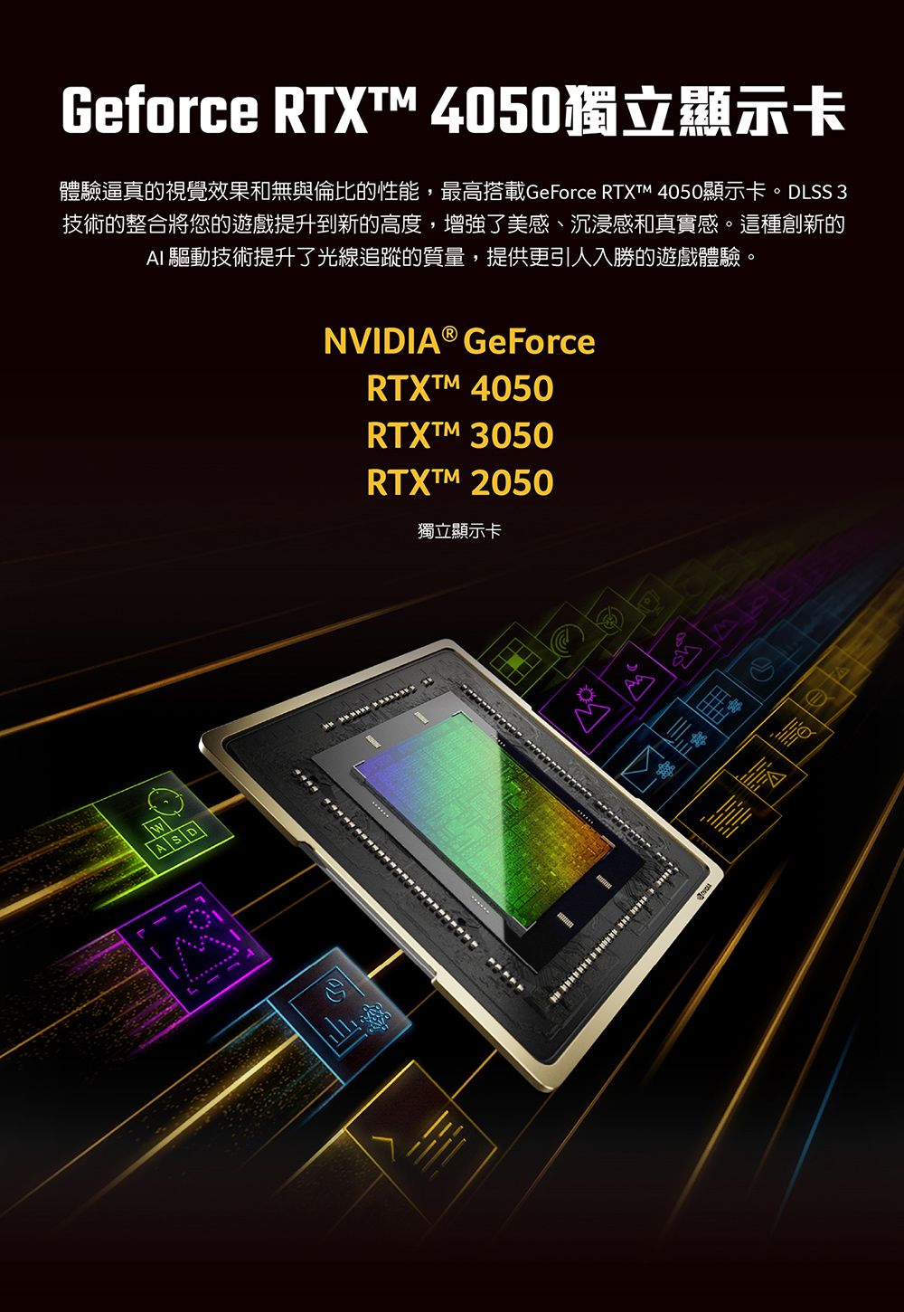 Geforce RTXT 4050獨立顯示卡體驗逼真的視覺效果和無與倫比的性能,最高搭載GeForce RTXTM 4050顯示卡。DLSS 3技術的整合將您的遊戲提升到新的高度,增強了美感、沉浸感和真實感。這種創新的AI 驅動技術提升了光線追蹤的質量,提供更引人入勝的遊戲體驗。NVIDIA® GeForceRTXTM 4050MASDRTXTM 3050RTXTM 2050獨立顯示卡