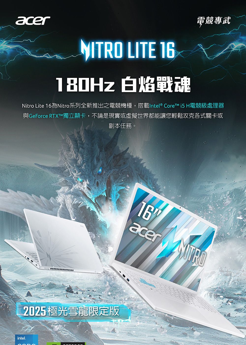 acer LITE 16180Hz 白焰戰魂電競專武Nitro Lite 16為Nitro系列全新推出之電競機種,搭載Intel® Core  H電競級處理器與GeForce RTXTM獨立顯卡,不論是現實或虛擬世界都能讓您輕鬆攻克各式關卡或副本任務。2025極光雪龍限定版intel.16acer NITRO