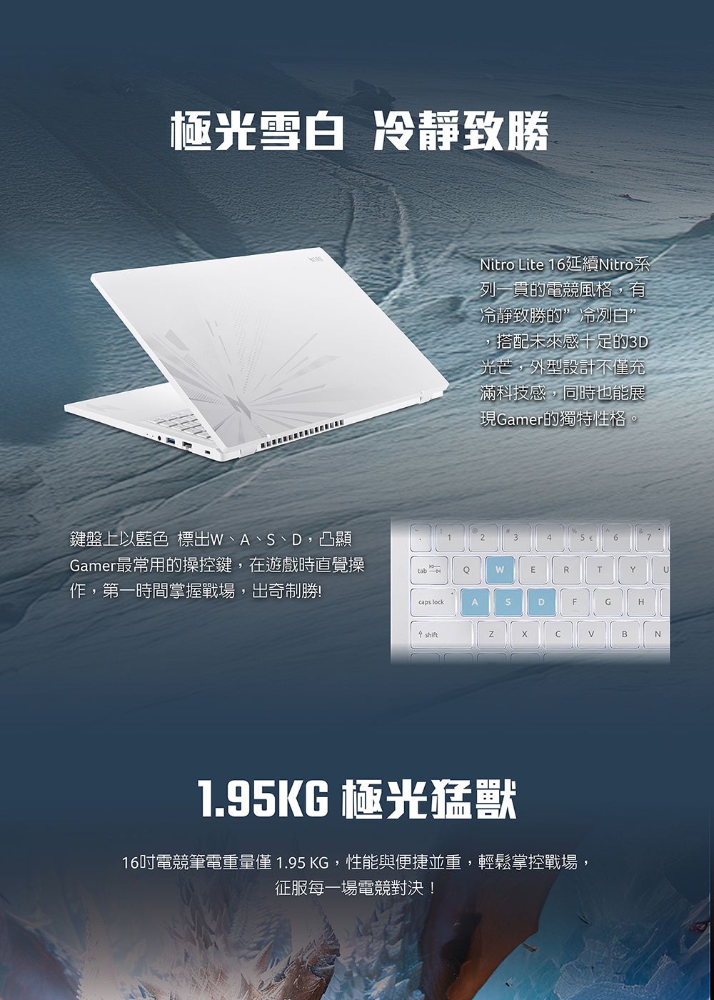 極光雪白 冷靜致勝Nitro Lite 16延續Nitro系列一貫的電競風格有冷靜致勝的”冷冽白”,搭配未來感十足的3D光芒,外型設計不充滿科技感,同時也能展現Gamer的獨特性格鍵盤上以藍色 標出W、A、、D,凸顯Gamer最常用的操控鍵,在遊戲時直覺操作,第一時間掌握戰場,出奇制勝!tabQWERTYUcaps lockASDFGHshiftBN1.95KG 極光猛獸16吋電競筆電重量僅 1.95 KG,性能與便捷並重,輕鬆掌控戰場,征服每一場電競對決!