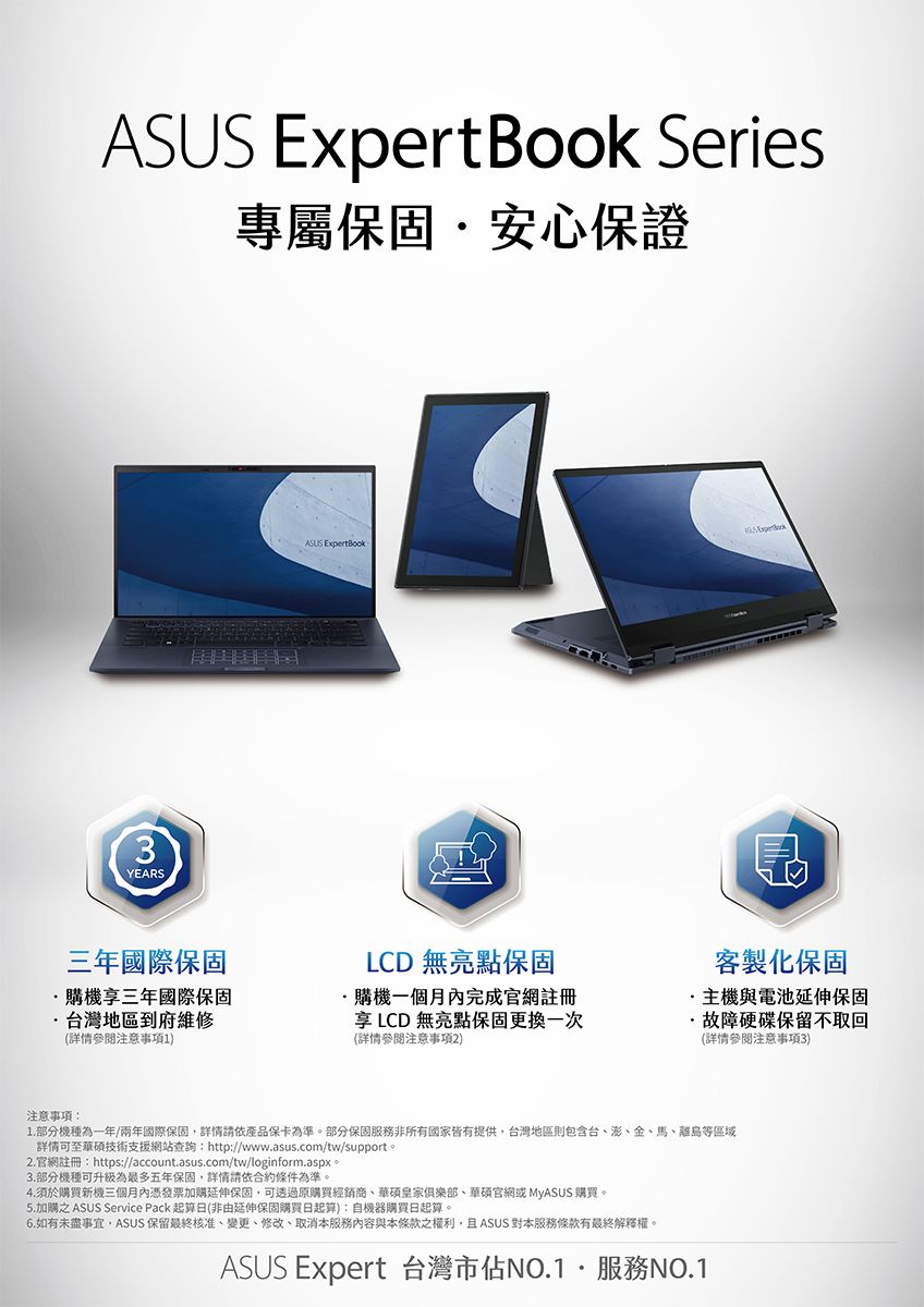 ASUS Expert Book Series專屬保固安心保證3YEARS三年國際保固購機享三年國際保固台灣地區到府維修(詳情參閱注意事項1)ASUS LCD 無亮點保固購機一個月內完成官網註冊享LCD無亮點保固更換一次(詳情參閱注意事項2)客製化保固主機與電池延伸保固·故障硬碟保留回(詳情參閱注意事項3)注意事項:1.部分機種為一年/兩年國際保固詳情請依產品保卡為準。部分保固服務非所有國家皆有提供台灣地區則包含台澎、金、馬、離島等區域詳情支援網站查詢:http://www.asus.com/tw/support。2.官網註冊:https://account.asus.com/tw/loginform.aspx。3.部分機種可升級為最多五年保固,詳情請依合約條件為準。4.須於購買新機三個月內憑發票加購延伸保固,可透過購買經銷商、皇家俱樂部、官網或 MyASUS 購買。5.加購之 ASUS Service Pack 起算日(非由延伸保固購買日起算):自機器購買日起算。6.如有未盡事宜,ASUS 保留最終核准、變更、修改、取消本服務內容與本條款之權利,且ASUS 對本服務條款有最終解釋權。ASUS Expert 台灣市佔NO.1服務NO.1