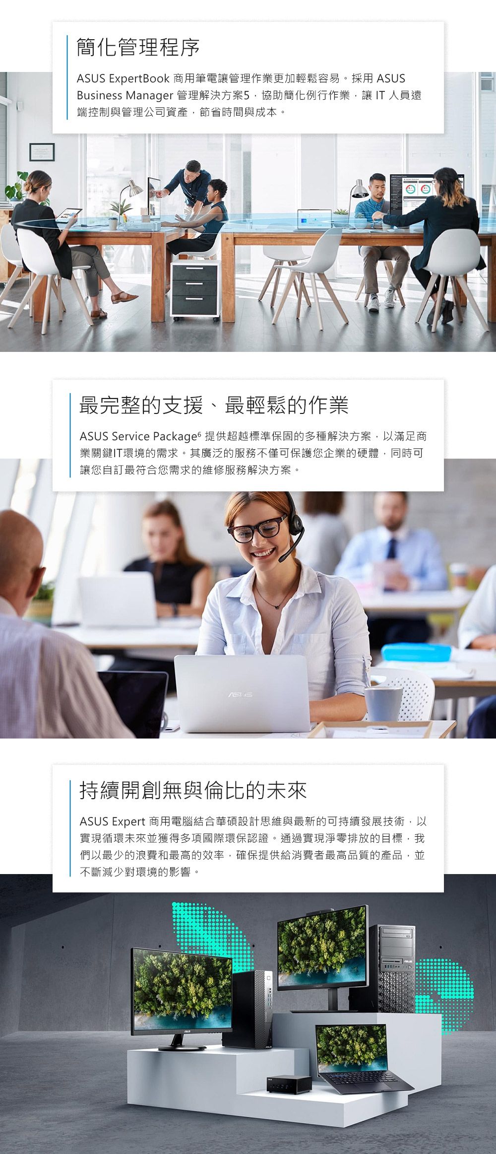 簡化管理程序ASUS ExpertBook 商用筆電管理作業更加輕鬆容易。採用 ASUSBusiness Manager 管理解決方案5協助簡化例行作業讓 IT 人員遠端控制與管理公司資產節省時間與成本。最完整的支援、最輕鬆的作業ASUS Service Packages 提供超越標準保固的多種解決方案,以滿足商業關鍵IT環境的需求。其廣泛的服務不僅可保護您企業的硬體,同時可讓您自訂最符合您需求的維修服務解決方案。持續開創無與倫比的未來ASUS Expert 商用電腦結合華碩設計思維與最新的可持續發展技術,以實現循環未來並獲得多項國際環保認證。通過實現淨零排放的目標,我們以最少的浪費和最高的效率,確保提供給消費者最高品質的產品,並不斷減少對環境的影響。