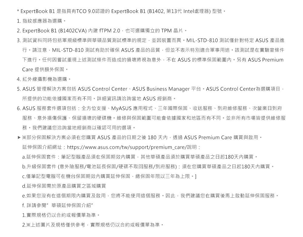 * ExpertBook B1 是指具有TCO 90認證的 ExpertBook B1 (B1402第13代Intel處理器)型號。1. 指紋感應器為選購。2. ExpertBook B1(B1402CVA)fTPM 2.0也可選購獨立的TPM 晶片。3. 測試資料同時包括軍規級標準與華碩品質測試標準的規定並因裝置而異。MIL-STD-810 測試僅針對特定ASUS 產品進行。請注意MIL-STD-810 測試有助於確保 ASUS 產品的品質但並不表示特別適合軍事用途。該測試是在實驗室條件下進行。任何因嘗試重現上述測試條件而造成的損壞將視為意外不在 ASUS 的標準保固範圍。另有ASUS PremiumCare 提供額外保固。4. 紅外線攝影機為選購。5. ASUS 管理解決方案包括 ASUS Control CenterASUS Business Manager 平台。ASUS Control Center為選購項目,所提供的功能依據國家而有不同。詳細資訊請洽詢當地 ASUS 經銷商。6. ASUS 服務套件選項包括:全方位支援MyASUS 應用程式、三年國際保固、收送服務、到府維修服務、次營業日到府服務、意外損傷保護、保留損壞的硬碟機。維修與保固範圍可能會依據國家和地區而有不同。並非所有市場皆提供維修服務。我們建議您洽詢當地經銷商以確認可用的選項。▶ 部分保固解決方案必須在您購買 ASUS 產品的日期之後 180天內,透過ASUS Premium Care 購買與啟用。延伸保固介紹網址: https://www.asus.com/tw/support/premium_care/說明:a.延伸保固套件:筆記型腦產品須在保固期效內購買,其他華碩產品須於購買華碩產品之日起180天內購買。b.升級保固套件 (意外險服務/電池延長保固/硬碟不取回服務/到府服務):須在您購買華碩產品之日起180天內購買。僅筆記型電腦可在機台保固期效內購買延伸保固,總保固年限以三年為上限。]d.延伸保固需於原產品購買之區域購買e.如果您沒有在這個期限內購買及啟用,您將不能使用這個服務。因此,我們建議您在購買後馬上啟動延伸保固服務。f. 詳請參閱 華碩延伸保固介紹1.實際規格仍以合約或報價單為準。2.※上述圖片及規格僅供參考,實際規格仍以合約或報價單為準。
