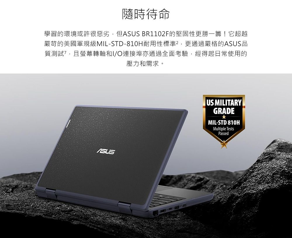 隨時待命學習的環境或許很惡劣但 BR1102F的堅固性更勝一籌!它超越嚴苛的美國軍規級MIL-STD-810H耐用性標準,更通過嚴格的ASUS質測試,且轉軸和I/O連接埠亦通過全面考驗,經得起日常使用的壓力和需求。ASUS品US MILITARYGRADEMIL-STD 810HMultiple TestsPassed