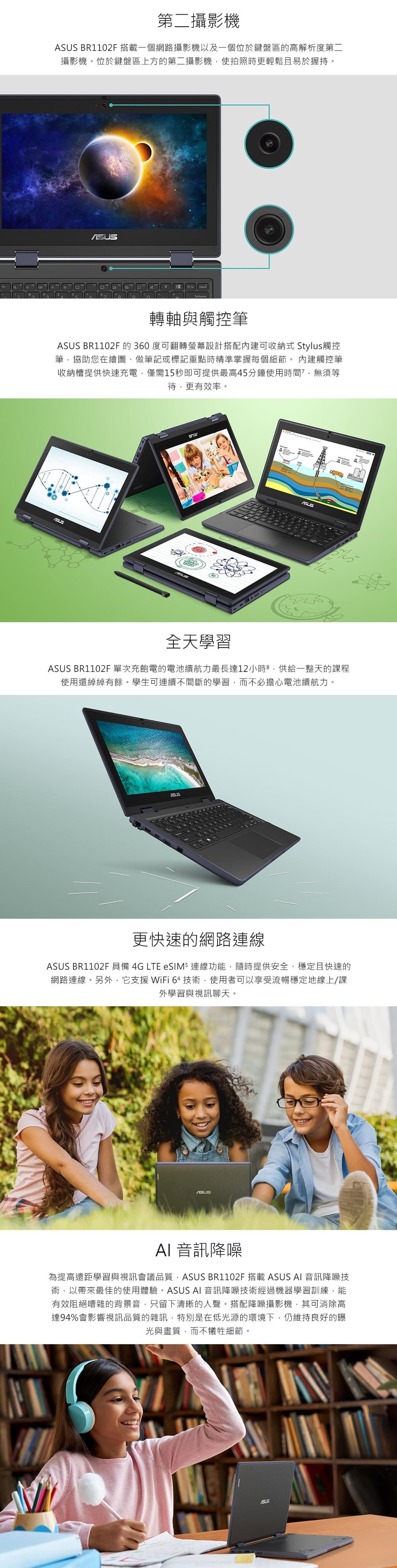 第二攝影機 BR1102F 搭載一個網路攝影機以及一個位於鍵盤區的高解析度第二攝影機。位於鍵盤區上方的第二攝影機使拍照時更輕鬆且易於握持。轉軸與觸控筆ASUS BR1102F 的 360 度可翻轉螢幕設計搭配內建可收納式 Stylus觸控筆協助您在繪圖、做筆記或標記重點時精準掌握每個細節。內建觸控筆收納槽提供快速充電僅需15秒即可提供最高5分鐘使用時間,無須等待,更有效率。4全天學習ASUS BR1102F單次充飽電的電池續航力最長達12小時,供給一整天的課程使用還綽綽有餘。學生可連續不間斷的學習,而不必擔心電池續航力。更快速的網路連線ASUS BR1102F 具備 4G LTE eSIM5 連線功能,隨時提供安全、穩定且快速的網路連線。另外,它支援 WiFi 64 技術,使用者可以享受流暢穩定地線上/課外學習與視訊聊天。ASUSAI 音訊降噪為提高遠距學習與視訊會議品質,ASUS BR1102F 搭載 ASUS AI 音訊降噪技術,以帶來最佳的使用體驗。ASUS AI 音訊降噪技術經過機器學習訓練,能有效阻絕嘈雜的背景音,只留下清晰的人聲。搭配降噪攝影機,其可消除高達94%會影響視訊品質的雜訊,特別是在低光源的環境下,仍維持良好的曝光與畫質,而不犧牲細節。