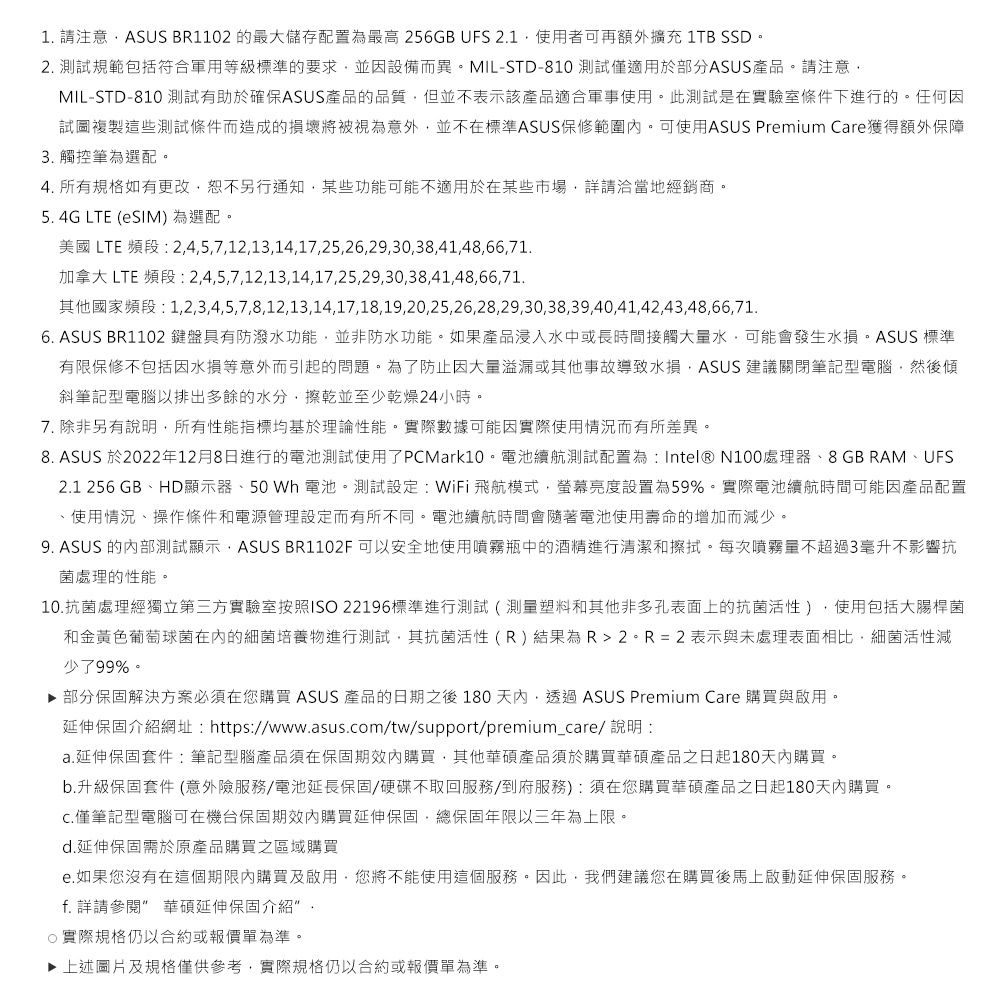 1 請注意ASUS BR1102 的最大儲存配置為最高 256GB UFS 21使用者可再額外擴充 1TB SSD。2. 測試規範包括符合軍用等級標準的要求並因設備而異。MIL-STD-810 測試僅適用於部分ASUS產品。請注意MIL-STD-810 測試有助於確保ASUS產品的品質但並不表示該產品適合軍事使用。此測試是在實驗室條件下進行的。任何因試圖複製這些測試條件而造成的損壞將被視為意外並不在標準ASUS保修範圍。可使用ASUS Premium Care獲得額外保障3. 觸控筆為選配。4. 所有規格如有更改恕不另行通知某些功能可能不適用於在某些市場詳請洽當地經銷商。5. 4G LTE (eSIM) 為選配。美國 LTE 頻段 245712,13,14,17,25,26,29,30,38,41,48,66,71.加拿大 LTE 頻段: 2,4,5,7,12,13,14,17,25,29,30,38,41,48,66,71.1,2,3,4,5,7,8,12,13,14,17,18,19,20,25,26,28,29,30,38,39,40,41,42,43,48,66,71.6. ASUS BR1102 鍵盤具有防潑水功能,並非防水功能。如果產品浸入水中或長時間接觸大量水,可能會發生水損。ASUS 標準有限保修不包括因水損等意外而引起的問題。為了防止因大量溢漏或其他事故導致水損,ASUS 建議關閉筆記型電腦,然後傾斜筆記型電腦以排出多餘的水分,擦乾並至少乾燥24小時。7. 除非另有說明,所有性能指標均基於理論性能。實際數據可能因實際使用情況而有所差異。8. ASUS 於2022年12月8日進行的電池測試使用了PCMark10。電池續航測試配置為:Intel® N100處理器、8GB RAM、UFS2.1 256 GB、HD顯示器、50Wh 電池。測試設定:WiFi飛航模式,螢幕亮度設置為59%。實際電池續航時間可能因產品配置、使用情況、操作條件和電源管理設定而有所不同。電池續航時間會隨著電池使用壽命的增加而減少。9. ASUS 的內部測試顯示, ASUS BR1102F 可以安全地使用噴霧瓶中的酒精進行清潔和擦拭。每次噴霧量不超過3毫升不影響抗菌處理的性能。10.抗菌處理經獨立第三方實驗室按照ISO 22196標準進行測試(測量塑料和其他非多孔表面上的抗菌活性),使用包括大腸桿菌和金黃色葡萄球菌的細菌培養物進行測試,其抗菌活性(R)結果為R=2表示與未處理表面相比,細菌活性減少了99%。▶ 部分保固解決方案必須在您購買 ASUS 產品的日期之後 180天內,透過ASUS Premium Care 購買與啟用。延伸保固介紹網址:https://www.asus.om/tw/support/premium_care/ 說明:a.延伸保固套件:筆記型腦產品須在保固期內購買,其他華碩產品須於購買華碩產品之日起180天內購買。b.升級保固套件 (意外險服務/電池延長保固/硬碟不取回服務/到府服務):須在您購買華碩產品之日起180天內購買。c.僅筆記型電腦可在機台保固期效內購買延伸保固,總保固年限以三年為上限。d.延伸保固需於原產品購買之區域購買e.如果您沒有在這個期限內購買及啟用,您將不能使用這個服務。因此,我們建議您在購買後馬上啟動延伸保固服務。f. 詳請參閱 華碩延伸保固介紹.實際規格仍以合約或報價單為準。▶ 上述圖片及規格僅供參考,實際規格仍以合約或報價單為準。