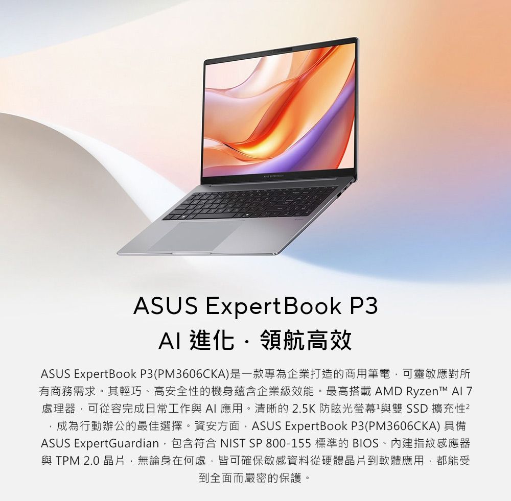 ASUS Expert Book P3 進化領航高效ASUS ExpertBook P3(PM3606CKA)是一款專為企業打造的商用筆電可靈敏應對所有商務需求。其輕巧、高安全性的機身蘊含企業級效能。最高搭載AMD Ryzen™ 處理器可從容完成日常工作與AI應用。清晰的2.5K防眩光螢幕與雙 SSD 擴充性²,成為行動辦公的最佳選擇。資安方面,ASUS ExpertBook P3(PM3606CKA) 具備ASUS ExpertGuardian,包含符合 NIST SP 800-155 標準的 BIOS、指紋感應器與TPM 2.0 晶片,無論身在何處,皆可確保敏感資料從硬體晶片到軟體應用,都能受到全面而嚴密的保護。