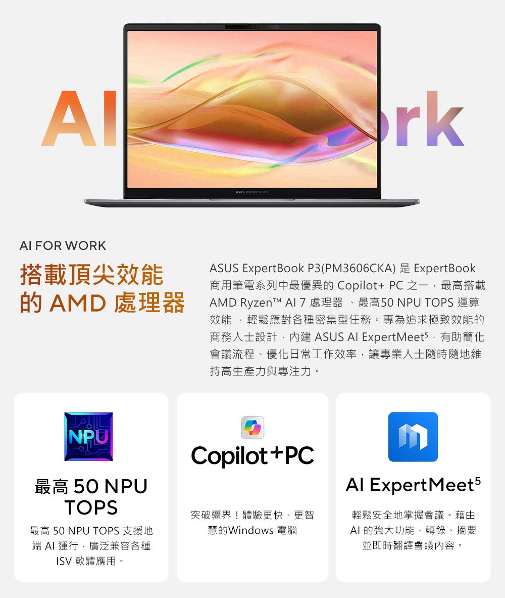 ASUS rk FOR WORK搭載頂尖效能 AMD 處理器ASUS ExpertBook P3(PM3606CKA)是ExpertBook商用筆電系列中最優異的 Copilot+ PC 之一最高搭載AMD Ryzent 處理器、最高50 NPU TOPS 運算效能,輕鬆應對各種密集型任務。專為追求極致效能的商務人士設計,內建 ASUS AI ExpertMeets,有助簡化會議流程、優化日常工作效率,讓專業人士隨時隨地維持高生產力與專注力。NPU最高 50 NPUTOPS最高 50 NPU TOPS 支援地端AI運行,廣泛兼容各種ISV 軟體應用。Copilot+PC突破疆界!體驗更快、更智慧的Windows 電腦 Expert Meet5輕鬆安全地掌握會議。藉由AI 的強大功能,轉錄、摘要並即時翻譯會議內容。