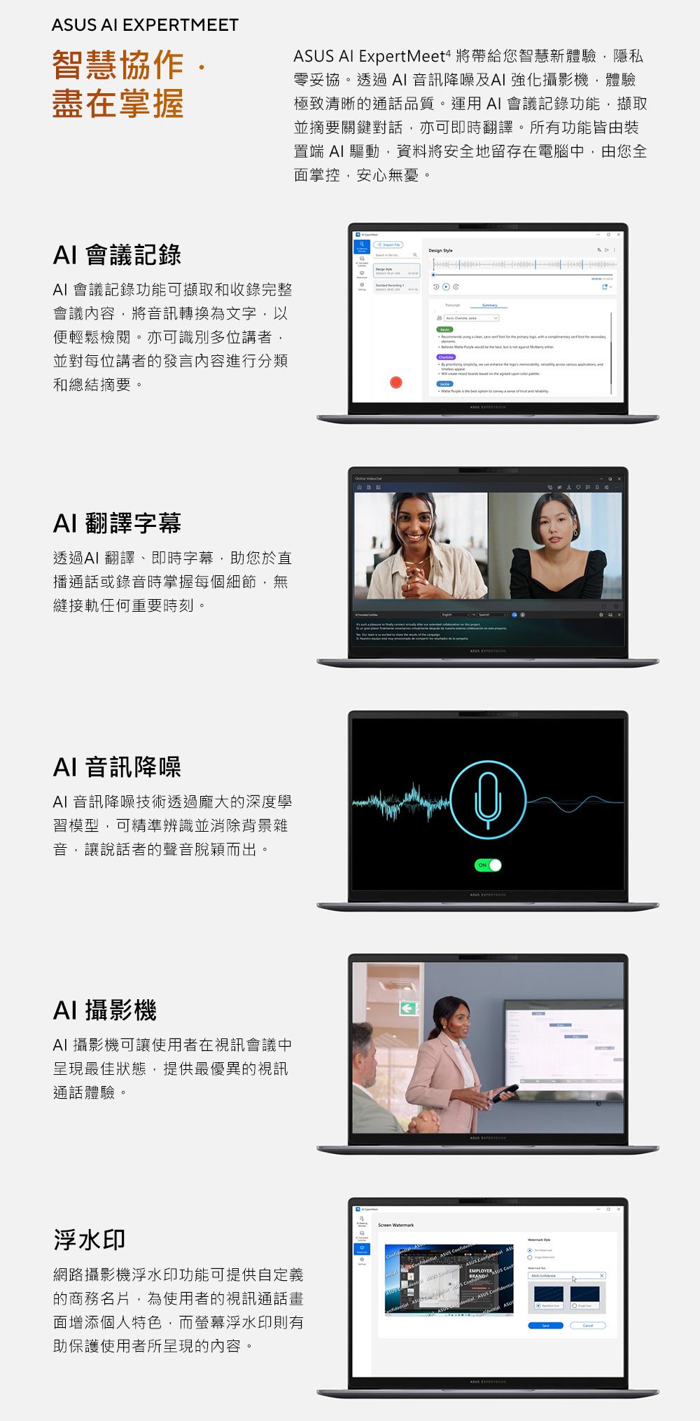 MEET智慧協作盡在掌握 ExpertMeet4 將帶給您智慧新體驗,隱私零妥協。透過 音訊降噪及 強化攝影機,體驗極致清晰的通話品質。運用 AI 會議記錄功能,擷取並摘要關鍵對話,亦可即時翻譯。所有功能皆由裝置端 AI 驅動,資料將安全地留存在電腦中,由您全面掌控,安心無憂。AI 會議記錄AI 會議記錄功能可擷取和收錄完整會議內容,將音訊轉換為文字,以便輕鬆檢閱。亦可識別多位講者,並對每位講者的發言內容進行分類和總結摘要。 Style AI 翻譯字幕透過AI翻譯、即時字幕,助您於直播通話或錄音時掌握每個細節,無縫接軌任何重要時刻。 AI 音訊降噪AI 音訊降噪技術透過龐大的深度學習模型,可精準辨識並消除背景雜音,讓說話者的聲音脫穎而出。①AI 攝影機AI 攝影機可讓使用者在視訊會議中呈現最佳狀態,提供最優異的視訊通話體驗。浮水印網路攝影機浮水印功能可提供自定義的商務名片,為使用者的視訊通話畫面增添個人特色,而螢幕浮水印則有助保護使用者所呈現的內容。Screen Watermark US EXPERTASUS AS ASUS