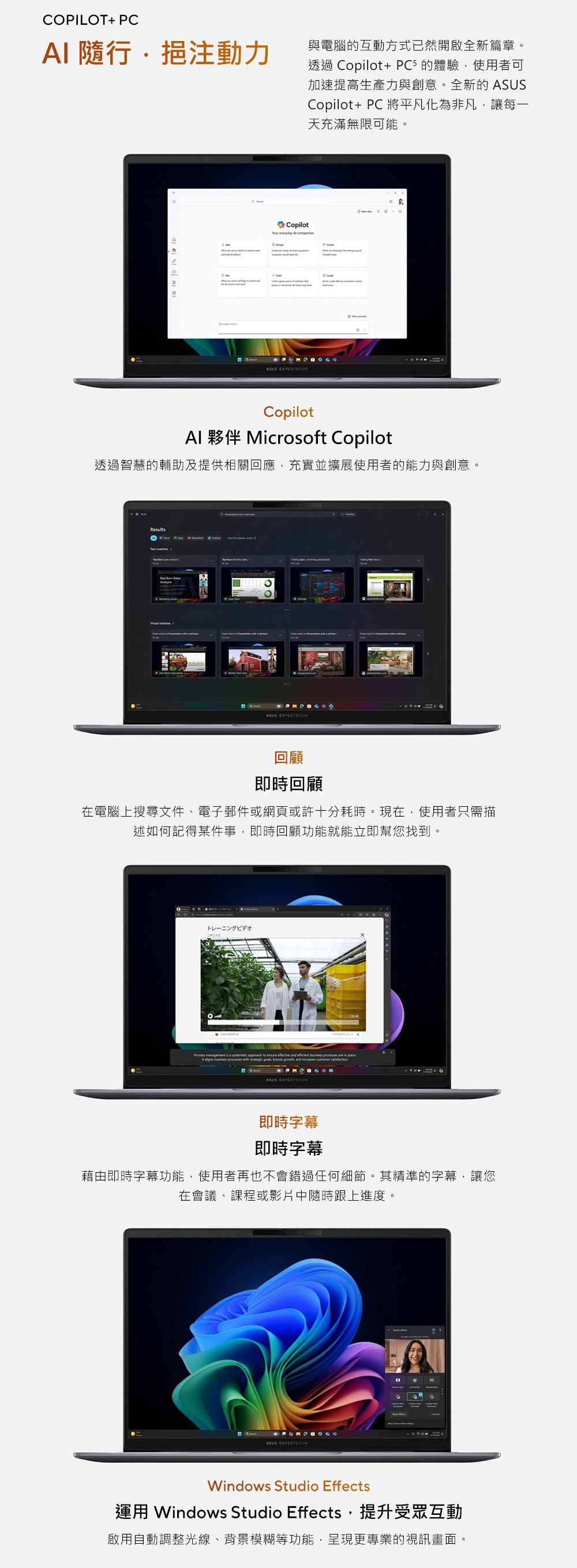 COPILOT+ PCAI 隨行挹注動力與電腦的互動方式已然開啟全新篇章。透過 Copilot+ PC5的驗使用者可加速提高生產力與創意。全新的 ASUSCopilot+PC 將平凡化為非凡讓每一天充滿無限可能。Copilot everydy ASUS Copilot 夥伴 Microsoft Copilot透過智慧的輔助及提供相關回應,充實並擴展使用者的能力與創意。ResultsASUS 回顧即時回顧在電腦上搜尋文件、電子郵件或網頁或許十分耗時。現在,使用者只需描述如何記得某件事,即時回顧功能就能立即幫您找到。トレーニングビデオ a place processes strategic growth and ASUS 即時字幕即時字幕藉由即時字幕功能,使用者再也不會錯過任何細節。其精準的字幕,讓您在會議、課程或影片中隨時跟上進度。體ASUS EXPERTBOOKWindows Studio Effects運用 Windows Studio Effects,提升受眾互動啟用自動調整光線、背景模糊等功能,呈現更專業的視訊畫面。