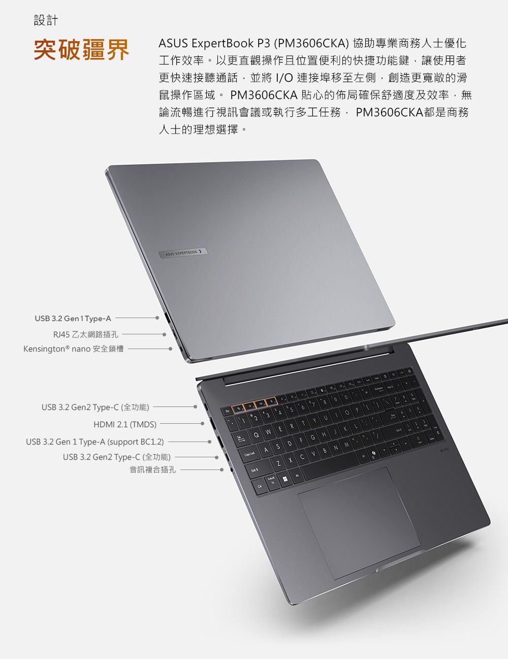設計突破疆界 ExpertBok 3 (P366CA) 協助專業商務人士優化工作效率以更直觀操作且位置便利的快捷功能鍵讓使用者更快速接聽通話並將I 連接埠移至左側創造更的鼠操作區域 PM3606CKA貼心的佈局確保舒適度及效率無論流暢進行視訊會議或執行多工任務,PM3606CKA都是商務人士的理想選擇。USB 3.2 Gen ype-AR 乙太網路插孔Kensington® nano 安全鎖槽USB 3.2 Gen2 Type-C (全功能)HDMI 2. (TMDS)USB 3.2 Gen 1 Type-A (support BC1.2)USB 3.2 Gen2 Type-C (全功能)ASUS EXPERTBOKO12 3oT70音訊複合插孔QWERTYU1 。PASDFGHJ4 5KZXCVBNMM