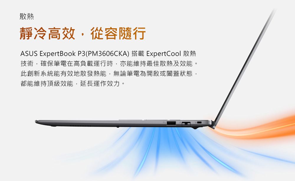 散熱靜冷高效,從容隨行ASUS ExpertBook P3(PM3606CKA) 搭載 ExpertCool 散熱技術,確保筆電在高負載運行時,亦能維持最佳散熱及效能。此創新系統能有效地散發熱能,無論筆電為開啟或闔蓋狀態,都能維持頂級效能,延長運作效力。