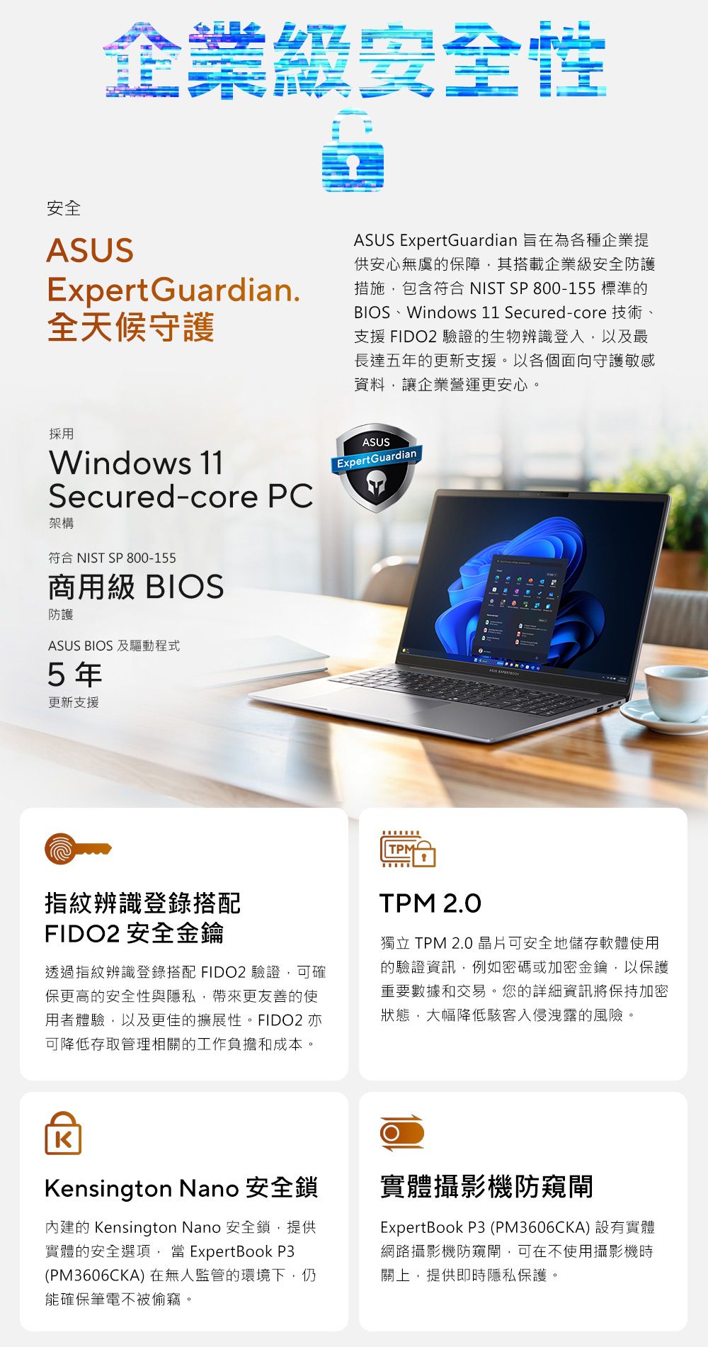 企業級安全性安全ASUSExpertGuardian全天候守護ASUS ExpertGuardian 旨在為各種企業提供安心無虞的保障其搭載企業級安全防護措施包含符合 NIST SP 800-155 標準的BIOS、Windows 11 Secured-core 技術、支援 FIDO2 驗證的生物辨識登入以及最長達五年的更新支援。以各個面向守護敏感資料,讓企業營運更安心。採用Windows 11Secured-core PC架構符合 NIST SP 800-155商用級 BIOS防護ASUS BIOS 及驅動程式5年更新支援ASUSExpert GuardianTPM指紋辨識登錄搭配FIDO2 安全金鑰透過指紋辨識登錄搭配 FIDO2 驗證,可確保更高的安全性與隱私,帶來更友善的使用者體驗,以及更佳的擴展性。FIDO2 亦可降低存取管理相關的工作負擔和成本。TPM 2.0獨立 TPM 2.0 晶片可安全地儲存軟體使用的驗證資訊,例如密碼或加密金鑰,以保護重要數據和交易。您的詳細資訊將保持加密狀態,大幅降低入侵洩露的風險。KKensington Nano 安全鎖內建的 Kensington Nano 安全鎖,提供實體的安全選項, ExpertBook P3(PM3606CKA)在無人監管的環境下,仍能確保筆電不被偷竊。實體攝影機防ExpertBook P3 (PM3606CKA) 設有實體網路攝影機防窺閘,可在不使用攝影機時關上,提供即時隱私保護。