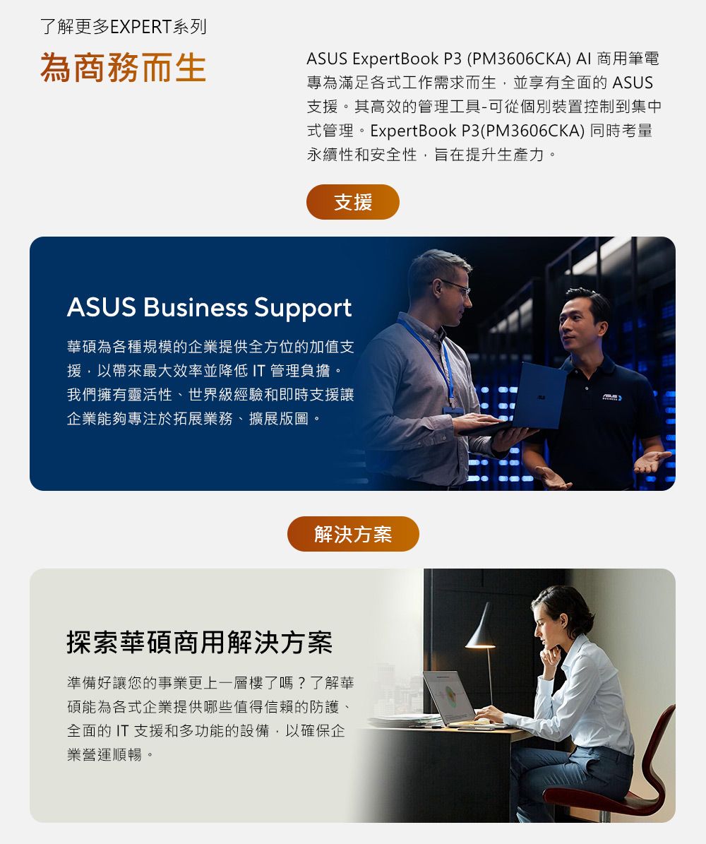 了解更多EXPERT系列為商務而生ASUS ExpertBook P3 (PM3606CKA) AI 商用筆電專為滿足各式工作需求而生,並享有全面的ASUS支援。其高效的管理工具-可從個別裝置控制到集中式管理。ExpertBook P3(PM3606CKA) 同時考量永續性和安全性,旨在提升生產力。支援ASUS Business Support華碩為各種規模的企業提供全方位的加值支援,以帶來最大效率並降低IT 管理負擔。我們擁有靈活性、世界級經驗和即時支援讓企業能夠專注於拓展業務、擴展版圖。解決方案探索華碩商用解決方案準備好讓您的事業更上一層樓了嗎?了解華碩能為各式企業提供哪些值得信賴的防護、全面的IT支援和多功能的設備,以確保企業營運順暢。
