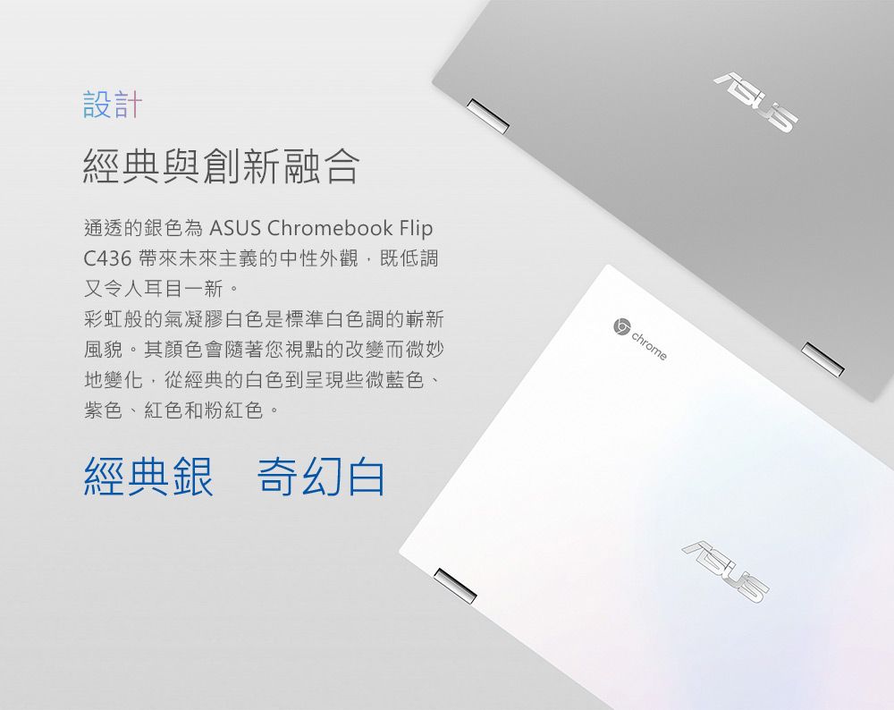 設計經典與創新融合通透的銀色為 A Chromebook FlipC436 帶來未來主義的中性外觀,既低調又令人耳目一新。彩虹般的氣凝膠白色是標準白色調的嶄新風貌。其顏色會隨著您視點的改變而微妙地變化,從經典的白色到呈現些微藍色、紫色、紅色和粉紅色。經典銀 奇幻白SUSchrome