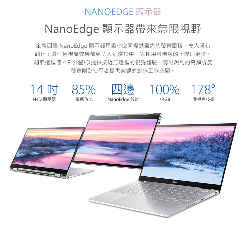NANOEDGE 顯示器NanoEdge 顯示器帶來無限視野全新四邊 NanoEdge 顯示器用最小空間提供最大的螢幕面積,令人嘆為觀止:讓任何視覺效果都更令人沉浸其中,對使用者視線的干擾則更少。超窄邊框僅4.9 公釐以提供接近無邊框的視覺體驗,清晰銳利的高解析度螢幕則為使用者提供美觀的創作工作空間。1485%四邊 100% 178°FHD 顯示器螢幕佔比NanoEdge 設計廣視角技術