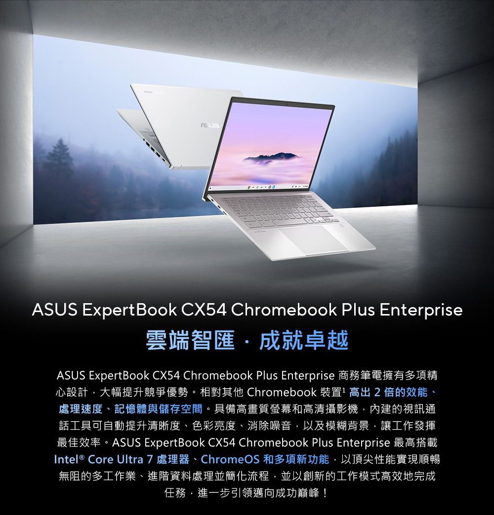 ASUS Expert Book CX54 Chromebook Plus Enterprise雲端智匯成就卓越ASUS ExpertBook CX54 Chromebook Plus Enterprise 商務筆電擁有多項精心設計大幅提升競爭優勢。相對其他 Chromebook 裝置 高出2倍的效能、處理速度、記憶體與儲存空間。具備高畫質螢幕和高清攝影機內建的視訊通話工具可自動提升清晰度、色彩亮度、消除噪音以及模糊背景,讓工作發揮最佳效率。ASUS ExpertBook CX54 Chromebook Plus Enterprise 最高搭載Intel® Core Ultra 7 處理器、ChromeOS 和多項新功能,以頂尖性能實現順暢無阻的多工作業、進階資料處理並簡化流程,並以創新的工作模式高效地完成任務,進一步引領邁向成功巔峰!