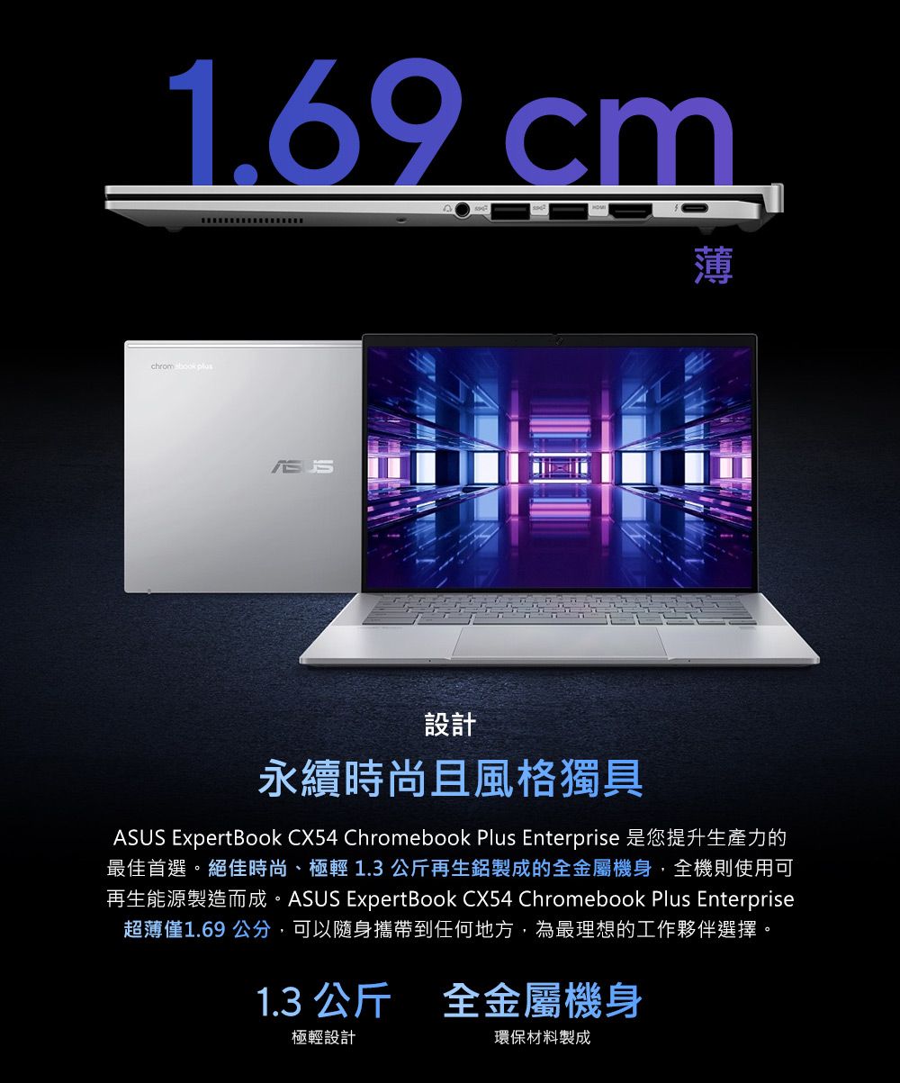 1.69 cm薄chrom book plus設計永續時尚且風格獨具ASUS ExpertBook CX54 Chromebook Plus Enterprise 是您提升生產力的最佳首選。絕佳時尚、極輕1.3公斤再生鋁製成的全金屬機身,全機則使用可再生能源製造而成。ASUS ExpertBook CX54 Chromebook Plus Enterprise超薄僅1.69 公分,可以隨身攜帶到任何地方,為最理想的工作夥伴選擇。1.3 公斤 全金屬機身極輕設計環保材料製成