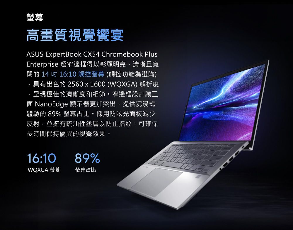 螢幕高畫質視覺饗宴ASUS ExpertBook CX54 Chromebook PlusEnterprise 超窄邊框得以彰顯明亮、清晰且寬闊的 14 吋 16:10 觸控螢幕 (觸控功能為選購)具有出色的 2560x1600 (WQXGA) 解析度呈現極佳的清晰度和細節。窄邊框設計讓三 NanoEdge 顯示器更加突出提供沉浸式體驗的 89% 螢幕占比。採用防眩光面板減少反射,並擁有疏油性塗層以防止指紋,可確保長時間保持優異的視覺效果。16:1089%WQXGA 螢幕螢幕占比