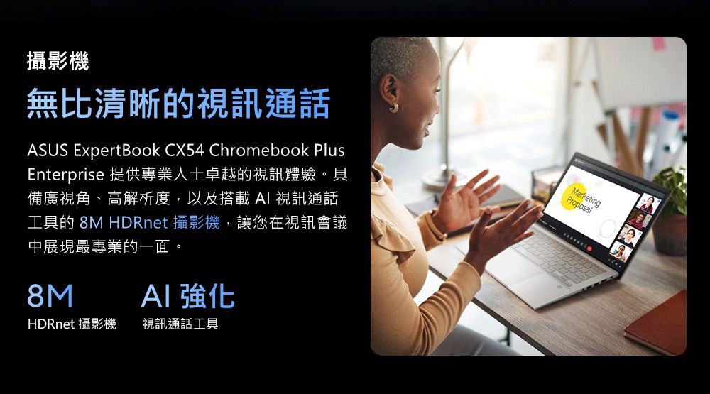 攝影機無比清晰的視訊通話ASUS ExpertBook CX54 Chromebook PlusEnterprise 提供專業人士卓越的視訊體驗。具備廣視角、高解析度,以及搭載AI 視訊通話工具的 8M HDRnet 攝影機,讓您在視訊會議中展現最專業的一面。8M 強化HDRnet 攝影機視訊通話工具MarketingProposal