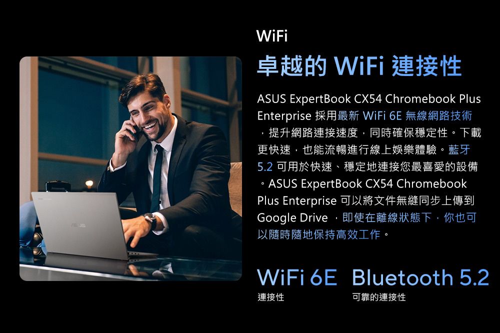 WiFi卓越的 WiFi 連接性ASUS ExpertBook CX54 Chromebook PlusEnterprise 採用最新 WiFi  無線網路技術提升網路連接速度,同時確保穩定性下載更快速,也能流暢進行線上娛樂體驗。藍牙5.2 可用於快速、穩定地連接您最喜愛的設備。ASUS Expert Book CX54 ChromebookPlus Enterprise 可以將文件無縫同步上傳到Google Drive,即使在離線狀態下,你也可以隨時隨地保持高效工作。WiFi 6E Bluetooth 5.2連接性可靠的連接性