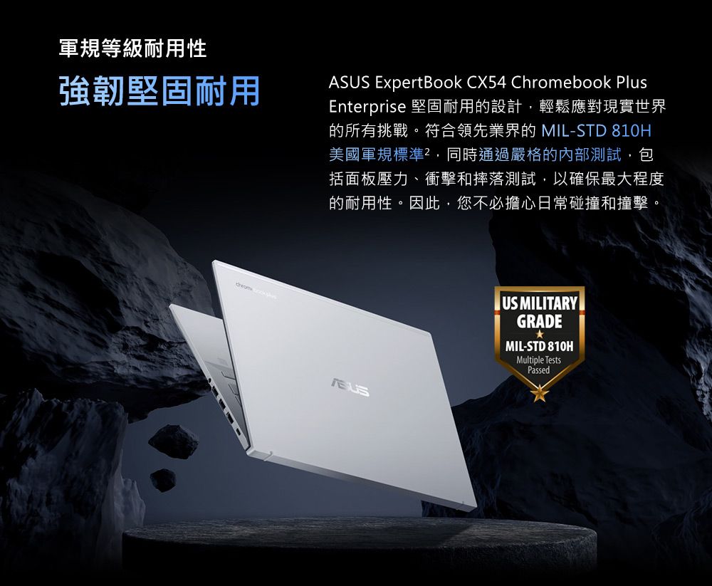 軍規等級耐用性強韌堅固耐用ASUS ExpertBook CX54 Chromebook PlusEnterprise 堅固耐用的設計輕鬆應對現實世界的所有挑戰。符合領先業界的 MIL-STD 810H美國軍規標準同時通過嚴格的內部測試,包括面板壓力、衝擊和摔落測試,以確保最大程度的耐用性。因此,您不必擔心日常碰撞和撞擊。US MILITARYGRADEMIL-STD 810HMultiple TestsPassed