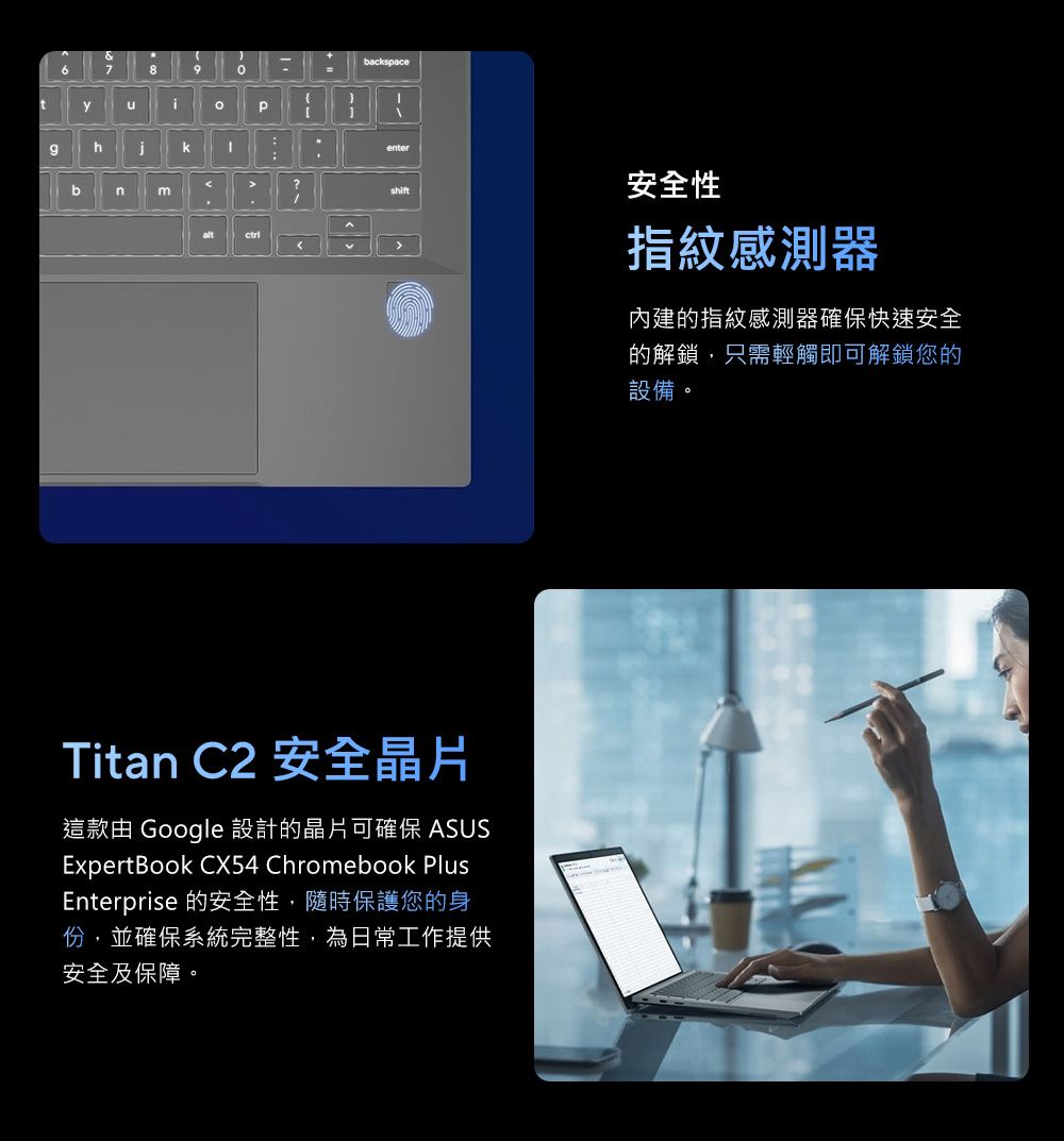 &789tihk=backspaceenter?bnshift安全性altTitan C2 安全晶片這款由 Google 設計的晶片可確保 ASUSExpertBook CX54 Chromebook PlusEnterprise 的安全性,隨時保護您的身份,並確保系統完整性,為日常工作提供安全及保障。指紋感測器內建的指紋感測器確保快速安全的解鎖,只需輕觸即可解鎖您的設備。