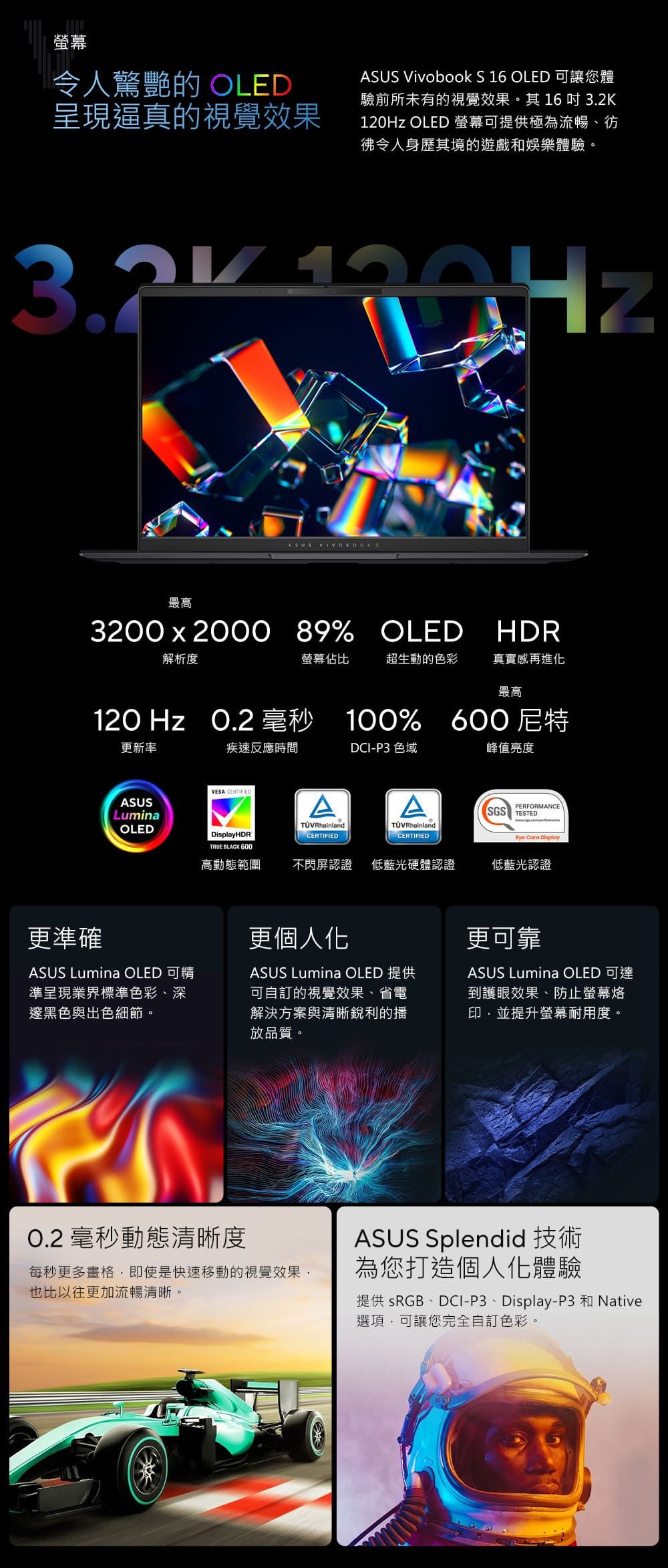 螢幕令人驚艷的 OLED呈現逼真的視覺效果ASUS Vivobook S 16 OLED 可讓您體驗前所未有的視覺效果。其16 吋 120Hz OLED 螢幕可提供極為流暢、彷令人身歷其境的遊戲和娛樂體驗。32K 190HzASUS VIVOBOOKS最高3200x2000 89% OLED HDR解析度螢幕佔比超生動的色彩真實感再進化最高120 Hz  毫秒 100% 600尼特更新率疾速反應時間DCI-P3 色域峰值亮度VESA CERTIFIEDASUSAAPERFORMANCESGS TESTEDLuminaOLEDHDRTRUE BLACK 600TÜVRheinlandCERTIFIEDTÜVRheinland.CERTIFIEDEye Care Display高動態範圍不閃屏認證 低藍光硬體認證低藍光認證更準確更個人化ASUS Lumina OLED 可精準呈現業界標準色彩、深邃黑色與出色細節。ASUS Lumina OLED 提供可自訂的視覺效果、省電解決方案與清晰銳利的播放品質。更可靠ASUS Lumina OLED 可達到護眼效果、防止螢幕烙印,並提升螢幕耐用度。0.2 毫秒動態清晰度每秒更多畫格,即使是快速移動的視覺效果,也比以往更加流暢清晰。ASUS Splendid 技術為您打造個人化體驗提供 sRGB、DCI-P3、Display-P3 和 Native選項,可讓您完全自訂色彩。