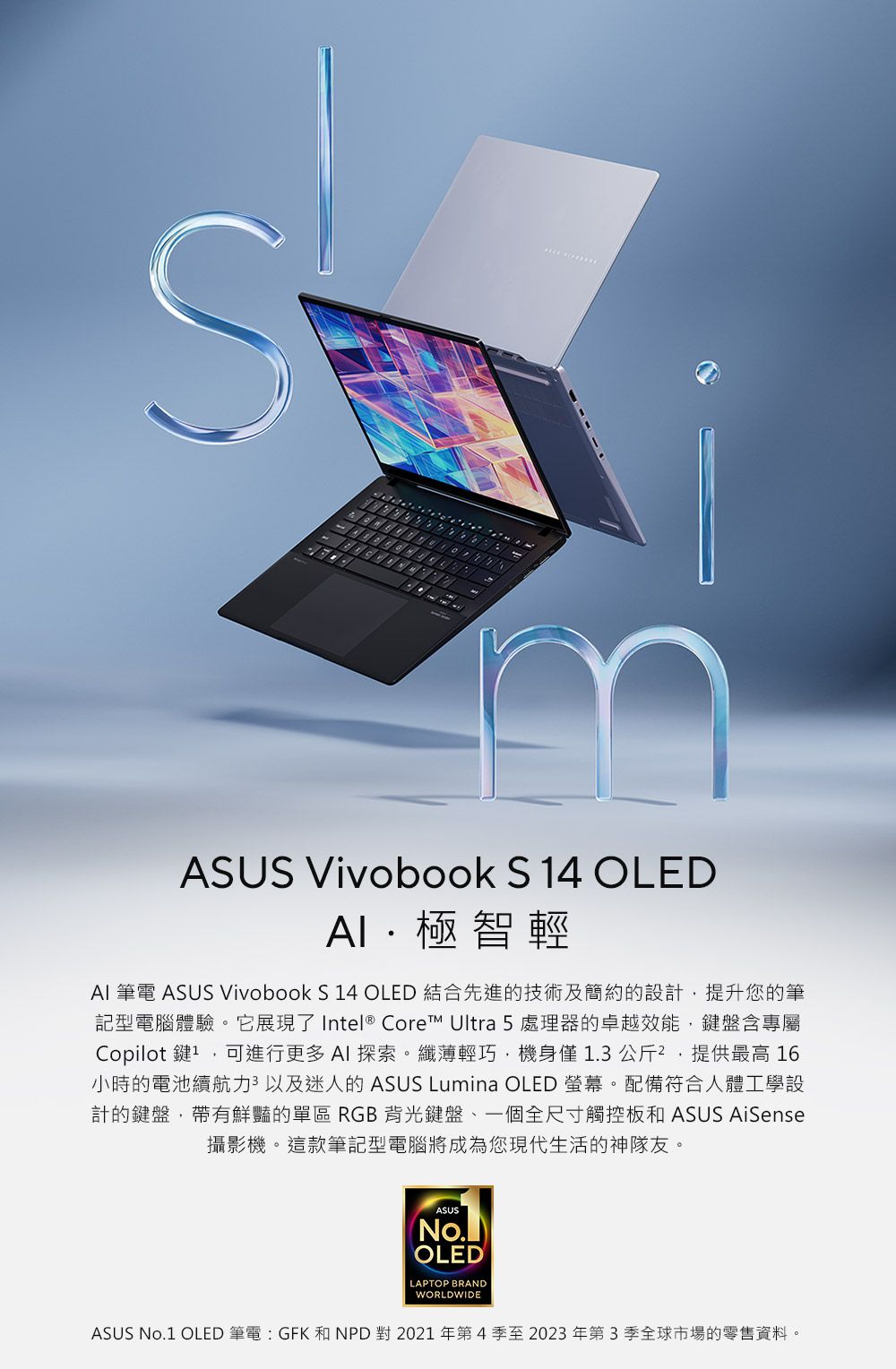 ASUS Vivobook S 4 OLED極智輕AI 筆電 ASUS Vivobook S 14 OLED 結合先進的技術及簡約的設計提升您的筆記型電腦體驗。它展現了 Intel® Core™ Ultra 5處理器的卓越效能,鍵盤含專屬Copilot 鍵1,可進行更多AI探索。纖薄輕巧,機身僅1.3公斤,提供最高 16小時的電池續航力以及迷人的 ASUS Lumina OLED 螢幕。配備符合人體工學設計的鍵盤,帶有鮮豔的單區 RGB背光鍵盤一個全尺寸觸控板和 ASUS AiSense攝影機。這款筆記型電腦將成為您現代生活的神隊友。ASUSOLEDLAPTOP BRANDWORLDWIDEASUS No.1 OLED 筆電:GFK 和NPD對2021年第4季至2023年第3季全球市場的零售資料。