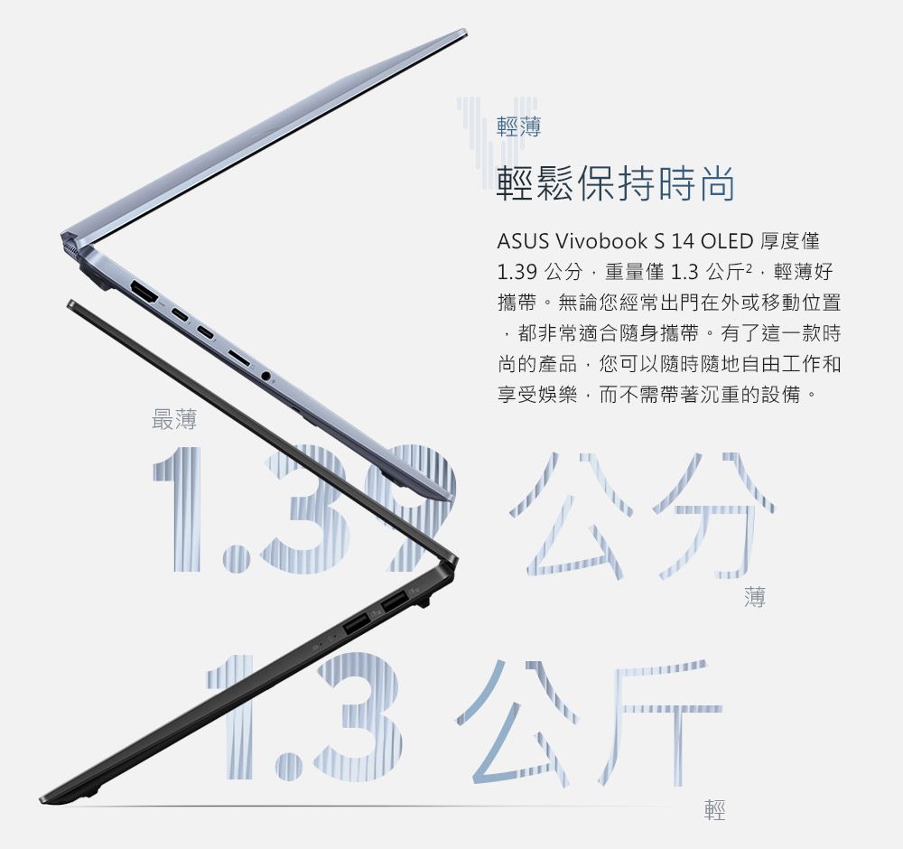 最薄輕薄輕鬆保持時尚ASUS Vivobook S 14 OLED 厚度僅1.39 重量僅1.3公斤,輕薄好攜帶。無論您經常出門在外或移動位置都非常適合隨身攜帶。有了這一款時尚的產品,您可以隨時隨地自由工作和享受娛樂,而不需帶著沉重的設備。公分1.3公斤薄